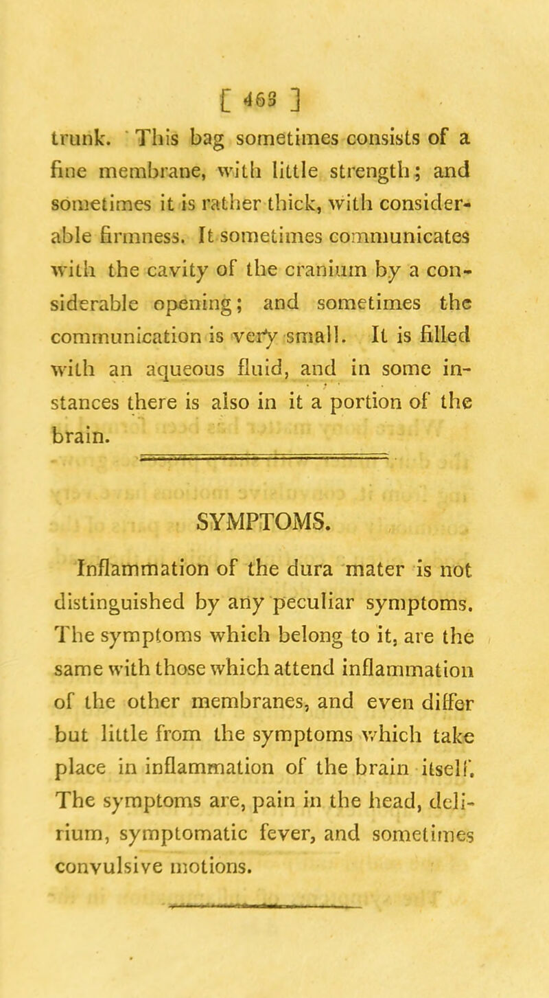 trunk. This bag sometimes consists of a fine membrane, witli little strength; and sometimes it is rather thick, with consider- able firmness. It sometimes communicates with the cavity of the cranium by a con- siderable opening; and sometimes the communication is verV small. It is filled with an aqueous fluid, and in some in- stances there is also in it a portion af the brain. SYMPTOMS. Inflammation of the dura mater is not distinguished by arty peculiar symptoms. The symptoms which belong to it, are the same with those which attend inflammation of the other membranes, and even differ but little from the symptoms v/hich take place in inflammation of the brain itself. The symptoms are, pain in the head, deli- rium, symptomatic fever, and sometimes convulsive motions.