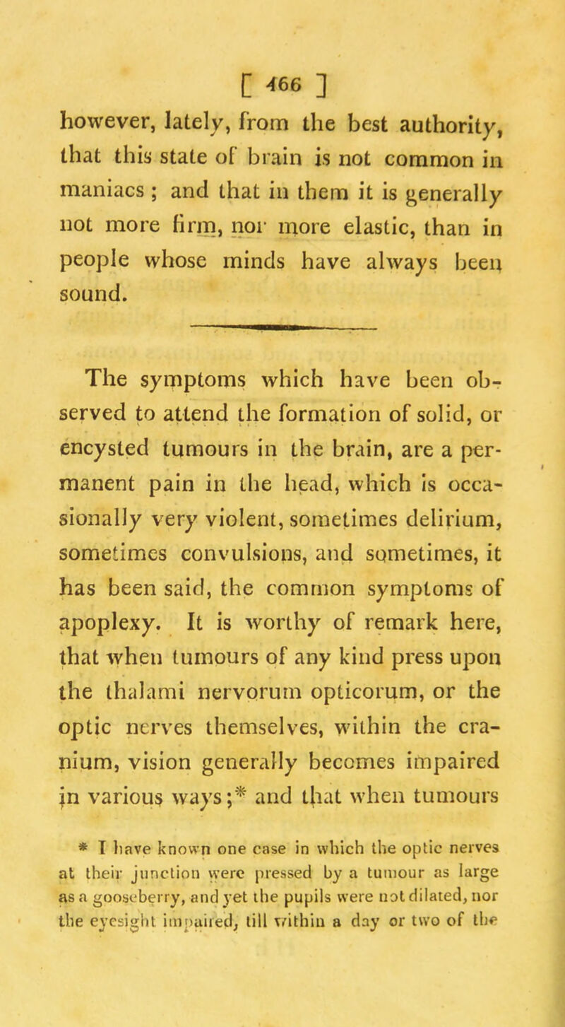 however, lately, from the best authority, that this state of brain is not common in maniacs; and that in them it is generally not more firm, noi- more elastic, than in people whose minds have always beei:^ sound. The symptoms which have been ob- served to attend the formation of solid, or encysted tumours in the brain, are a per- manent pain in the head, which is occa- sionally very violent, sometimes delirium, sometimes convulsions, and sometimes, it has been said, the common symptoms of apoplexy. It is worthy of remark here, that when tumours of any kind press upon the thalami nervprum opticorum, or the optic nerves themselves, within the cra- nium, vision generally becomes impaired in various ways;* and that when tumours * I have known one case in which the optic nerves at their junction were pressed by a tumour as large as a gooseberry, and yet the pupils were not dilated, nor the eyesight impaired; till \/ithia a day or two of th*'