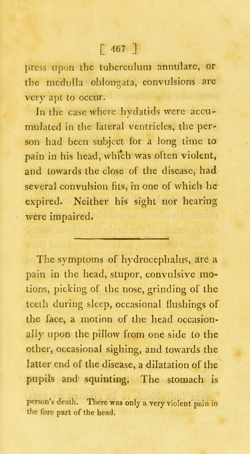 [ ^67 ] press upon the tuberculum annulare, or the medulla oblongata, convulsions are very apt to occur. In the case where hydatids were accu- mulated in the lateral ventricles, the per- son had been subject for a long time to pain in his head, which was often violent, and towards the close of the disease, had several convulsion fitSj in one of which he expired. Neither his sight nor hearing were impaired. The symptoms of hydrocephalus, are a pain in the head, stupor, convulsive mo- tions, picking of the nose, grinding of the teelh during sleep, occasional flushings of the face, a motion of the head occasion- ally upon the pillow from one side to the other, occasional sighing, and towards the latter end of the disease, a dilatation of the pupils and squinting. The stomach is person's death. There was only a very violent pain in the fore part of the head.