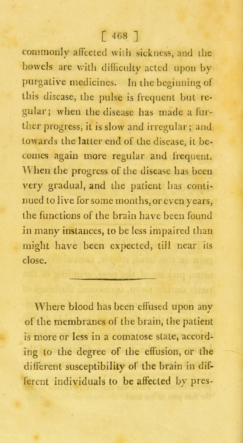 commonly affected wiili sickness, and the bowels are v/ith dilficiiUy acted ujoon by purgative medicines. In the beginning of this disease, the pulse is frequent but re- gular; when the disease has made a fur- ther progress, it is slow and irregular; and towards the latter end of the disease, it be* comes again more regular and I'requent. When the progress of the disease has been very gradual, and the patient has conti- nued to live for some months, or even years, the functions of the brain have been found in many instances, to be less impaired than might have been expected, till near its close. Where blood has been effused upon any of the membranes of the brain, the patient is more or less in a comatose state, accord- ing to the degree of the effusion, or the different susceptibility of the brain in dif- ferent individuals to be affected by pres.