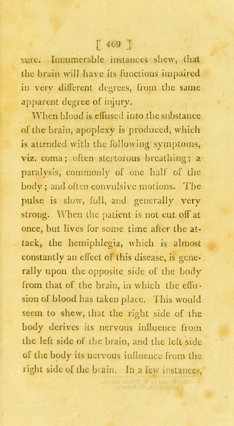 sure. Innumerable instances sljew, that the brain will liave its functions impaired in verv difTerent dL'<j;rees, from the same apparent degree of injury. When blood is effused into the substance of the brain, apoplexy is produced, which is attended with the following symptoins, viz. coma; often stertorous breathing; a paralysis, commonly of one half of the body; and often convulsive motions. The pulse is slow, full, and generally very strong. When the patient is not cut off at once, but lives for some time after the at- tack, the hemiphlegia, which is almost constantly an effect of this disease, is gene- rally upon the opposite side of the body from that of the brain, in which the effu- sion of blood has taken place. This would seem to shew, that the right side of the body derives its nervous influence from the left side of the brain, and the left side of the body its nervous influence from the right side of the biain. In a fevv instances,