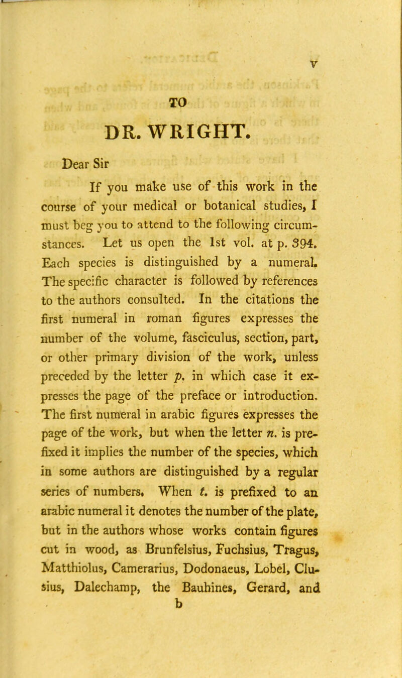 TO DR. WRIGHT. Dear Sir If you make use of this work in the course of your medical or botanical studies, I must beg you to attend to the following circum- stances. Let us open the 1st vol. at p. 394. Each species is distinguished by a numeral. The specific character is followed by references to the authors consulted. In the citations the first numeral in roman figures expresses the number of the volume, fasciculus, section, part, or other primary division of the work, unless preceded by the letter p, in which case it ex- presses the page of the preface or introduction. The first numeral in arabic figures expresses the page of the work, but when the letter n. is pre- fixed it implies the number of the species, which in some authors are distinguished by a regular series of numbers, When U is prefixed to an arabic numeral it denotes the number of the plate, but in the authors whose works contain figures cut in wood, as Brunfelsius, Fuchsius, Tragus, Matthiolus, Camerarius, Dodonaeus, Lobel, Clu- sius, Dalechamp, the Bauhines, Gerard, and b