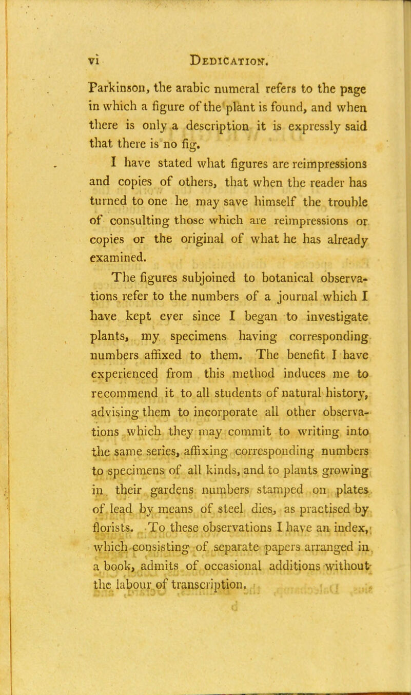 Parkinson, the arabic numeral refers to the page in which a figure of the plant is found, and when there is only a description it is expressly said that there is no fig. I have stated what figures are reimpressions and copies of others, that when the reader has turned to one he may save himself the trouble of consulting those which are reimpressions or copies or the original of what he has already examined. The figures subjoined to botanical observa- tions refer to the numbers of a journal which I have kept ever since I began to investigate plants, my specimens having corresponding numbers affixed to them. The benefit I have experienced from this method induces me to recommend it to all students of natural history, advising them to incorporate all other observa- tions which they may commit to writing into the same series, affixing corresponding numbers to specimens of all kinds, and to plants growing in their gardens numbers stamped on plates of lead by means of steel dies, as practised by florists. To these observations I have an index, which consisting of separate papers arranged in a book, admits of occasional additions without- the labour of transcription.