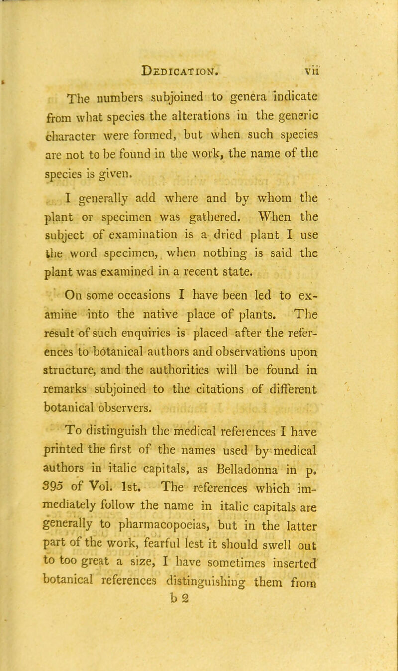 The numbers subjoined to genera indicate from what species the alterations in the generic character were formed, but when such species are not to be found in the work, the name of the species is given. I generally add where and bv whom the plant or specimen was gathered. When the subject of examination is a dried plant I use the word specimen, when nothing is said the plant was examined in a recent state. On some occasions I have been led to ex- amine into the native place of plants. The result of such enquiries is placed after the refer- ences to botanical authors and observations upon structure, and the authorities will be found in remarks subjoined to the citations of different botanical observers. To distinguish the medical references I have printed the first of the names used by medical authors in italic capitals, as Belladonna in p. 395 of Vol. 1st. The references which im- mediately follow the name in italic capitals are generally to pharmacopoeias, but in the latter part of the work, fearful lest it should swell out to too great a size, I have sometimes inserted botanical references distinguishing them from b 2