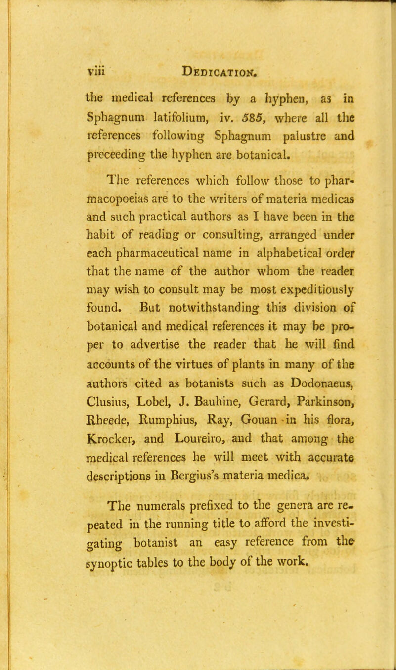 the medical references by a hyphen, as in Sphagnum latifolium, iv. 585, where all the references following Sphagnum palustre and proceeding the hyphen are botanical. The references which follow those to phar- macopoeias are to the writers of materia medicas and such practical authors as I have been in the habit of reading or consulting, arranged under each pharmaceutical name in alphabetical order that the name of the author whom the reader may wish to consult may be most expeditiously found. But notwithstanding this division of botanical and medical references it may be pro- per to advertise the reader that he will find accounts of the virtues of plants in many of the authors cited as botanists such as Dodonaeus, Clusius, Lobel, J. Bauhine, Gerard, Parkinson, Rheede, Rumphius, Ray, Gouan -in his flora, Krocker, and Loureiro, and that among the medical references he will meet with accurate descriptions in Bergius's materia medica. The numerals prefixed to the genera are re- peated in the running title to afford the investi- gating botanist an easy reference from the synoptic tables to the body of the work.