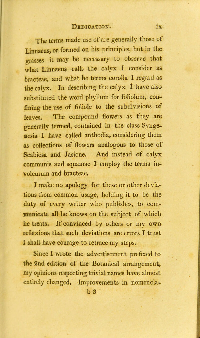 The terms made use of are generally those of Linnaeus, or formed on his principles, but in the grasses it may be necessary to observe that what Linnaeus calls the calyx I consider as bracteae, and what he terms corolla I regard as the calyx. In describing the calyx I have also substituted the word phyllum for foliolum, con- fining the use of foliole to the subdivisions of leaves. The compound flowers as they are generally termed, contained in the class Synge- nesia I have called anthodia, considering them as collections of flowers analogous to those of Scabiosa and Jasione. And instead of calyx communis and squamae I employ the terms in- volcurum and bracteae. I make no apology for these or other devia- tions from common usage, holding it to be the duty of every writer who publishes, to com- municate all he knows on the subject of which he treats. If convinced by others or my own reflexions that such deviations are errors I trust I shall have courage to retrace my steps. Since I wrote the advertisement prefixed to the 2nd edition of the Botanical arrangement, my opinions respecting trivial names have almost entirely changed, Improvements in nomencla- b 3