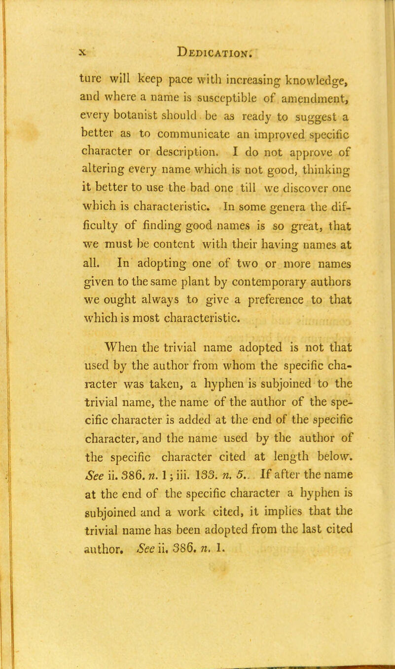 ture will keep pace with increasing knowledge, and where a name is susceptible of amendment, every botanist should be as ready to suggest a better as to communicate an improved specific character or description. I do not approve of altering every name which is not good, thinking it better to use the bad one till we discover one which is characteristic. In some genera the dif- ficulty of finding good names is so great, that we must be content with their havino: names at all. In adopting one of two or more names given to the same plant by contemporary authors we ought always to give a preference to that which is most characteristic. When the trivial name adopted is not that used by the author from whom the specific cha- racter was taken, a hyphen is subjoined to the trivial name, the name of the author of the spe- cific character is added at the end of the specific character, and the name used by the author of the specific character cited at length below. See ii. 386. n. 1; iii. 133. n. 5.. If after the name at the end of the specific character a hyphen is subjoined and a work cited, it implies that the trivial name has been adopted from the last cited author. See ii, 386. n, 1.