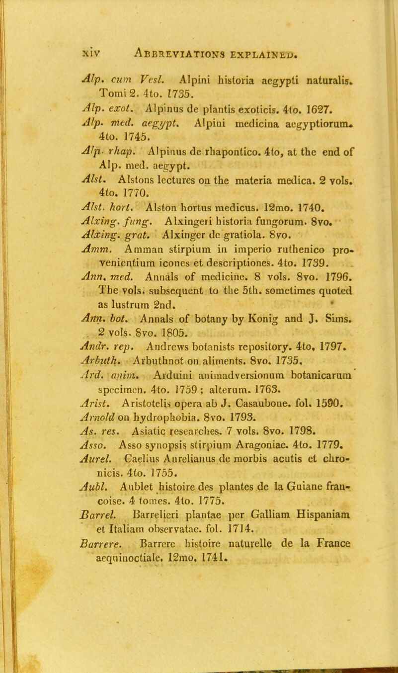 Alp. cum Vesl. Alpini historia aegypti naturalis. TomiS. 4to. Z735. Alp. exol. Alpinus tie plantis exoticis. 4to. 1627. Alp. med. aegypt. Alpini mcdicina aegyptiorurru 4to. 1745. Alp. rhap. Alpinus de rhapontico. 4to, at the end of Alp. med. aegypt. Alst. Alstons lectures on the materia medica. 2 vols. 4(o. 1770. Alst. hort. Alston hortus medicus. 12mo. 1740. Airing, fung. Alxingeri historia fungorum. 8vo. Alxing. grat. Alxinger de gratiola. 8vo. Amm. Amman stirpium in imperio ruthenico pro- venientium icones et descriptiones. 4to. 1739. Ann. med. Annals of medicine. 8 vols. 8vo. 1796. The vols, subsequent to the 5th. sometimes quoted as lustrum 2nd. Ann. hot. Annals of botany by Konig and J. Sims. 2 vols. Svo. 1805. Andr. rep. Andrews botanists repository. 4to, 1797. Arbuth. Arbuthnot on aliments. 8vo. 1735. drd. ajiinU Arduini animadversionum botanicarum specimen. 4to. 1759 ; alterum. 1763. Arist. Aristotelis opera ab J. Casaubone. fol. 1590. Arnold on hydrophobia. 8vo. 1793. As. res. Asiatic researches, 7 vols. 8vo. 1798. Asso. Asso synopsis stirpium Aragoniae. 4to. 1779. Am el. Caelius Aurelianus de morbis acutis et chro- nicis. 4to. 1755. Aubl. Aublet histoire des plantes de la Guiane fran- coise. 4 tomes. 4(o. 1775. Barrel. Barrelicri plan(ae per Galliam Hispaniam et Italiam observatae. fol. 1714. Burr ere. Barrere histoire naturelle de la France aequinoctiale. 12mo, 1741.