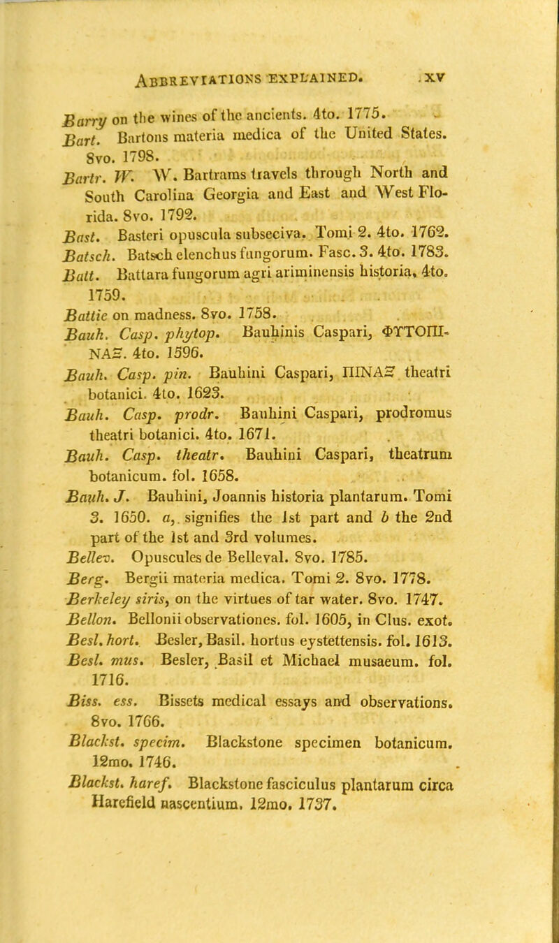 Barry on the wines of the ancients. 4to. 1775. Bart. Bartons materia medica of the United States. Svo. 1798. Bartr. W. W. Bartrarns travels through North and South Carolina Georgia and East and AVest Flo- rida. Svo. 1792. Bast. Bastcri opuscula subscciva. Tomi 2. 4to. 1762. Batsch. Batsch elenchus fungorum. Fasc. 5. 4to. 1783. Bait. Battara fungorum agri ariminensis historia, 4to. 1759. Battie on madness. 8vo. 1758. Bauk. Casp. phytop. Bauhinis Caspari, $YTOIII- NAS. 4to. 1596. Bank. Casp. pin. Bauhini Caspari, IIINAH theatri botanici. 4to. 1623. Bauh. Casp. prodr. Bauhini Caspari, prodromus theatri botanici. 4to. 1671. Bauh. Casp. theatr. Bauhini Caspari, theatrum botanicum. fol. 1658. Bauh. J. Bauhini, Joannis historia plantarum. Tomi 3. 1650. a,, signifies the 1st part and b the 2nd part of the 1st and 3rd volumes. Bellev. Opuscules de Belleval. Svo. 1785. Berg. Bergii materia medica. Tomi 2. 8vo. 1778. Berkeley siris, on the virtues of tar water. 8vo. 1747. Bellon. Bellonii observationes. fol. 1605, in Clus. exot. Besl. hort. Besler, Basil, hortus ejstettensis. fol. 1613. Besl. mus. Beslcr, Basil et Michael musaeum. fol. 1716. Biss. ess. Bissets medical essays and observations. 8vo. 1766. Blaclcst. specim. Blackstone specimen botanicum. 12mo. 1746. Blackst. haref. Blackstone fasciculus plantarum circa Harefield nascenUum, 12mo. 1737.