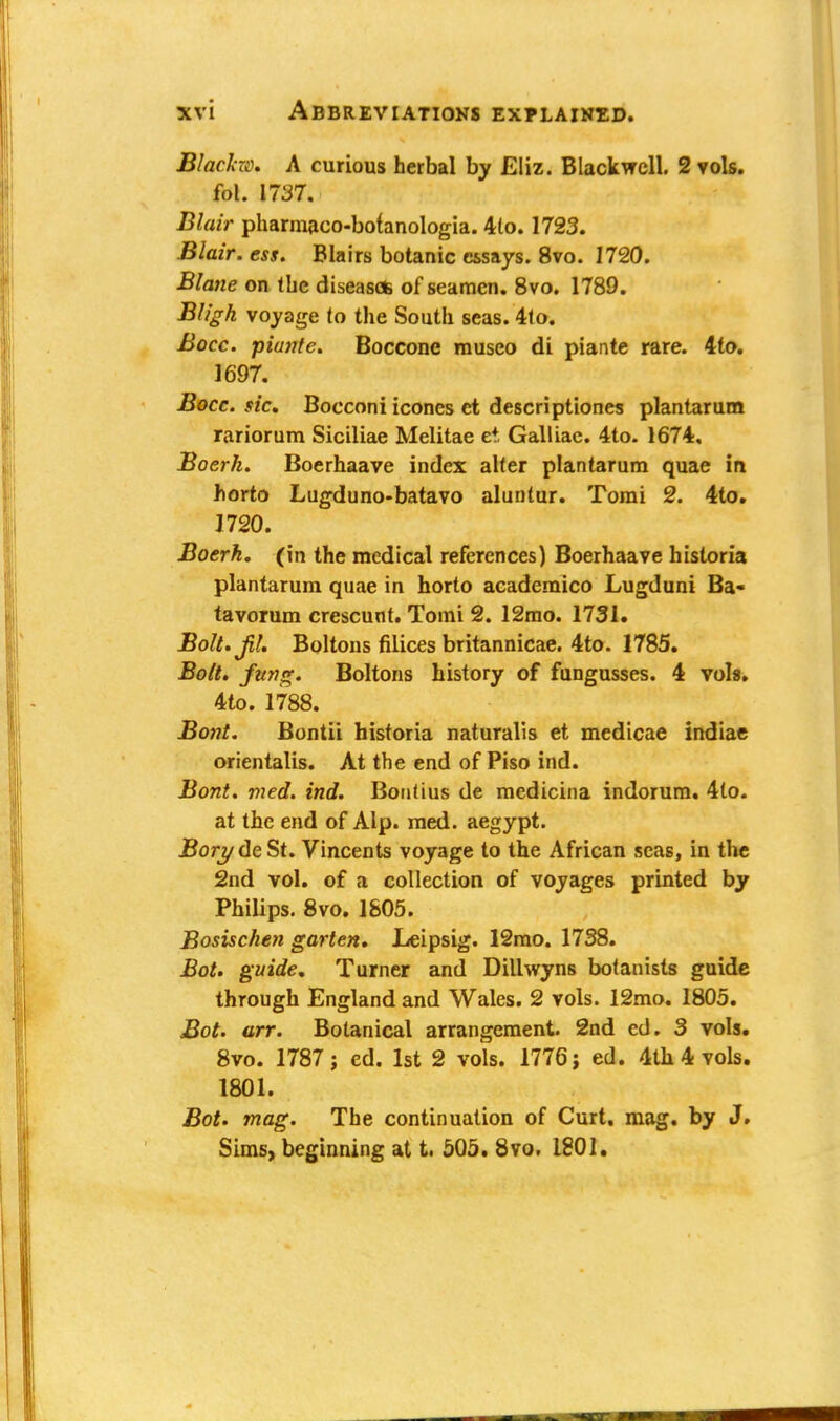 Blacho. A curious herbal by Eliz. Blackwell. 2 vols, fol. 1737. Blair pharmaco-botanologia. 4to. 1723. Blair, ess. Blairs botanic essays. 8vo. 1720. Blane on Ibc diseases of seamen. 8vo. 1789. Bligh voyage (o the South seas. 4lo. Bocc. piante. Bocconc museo di piante rare. 4to. 1697. Bocc. sic, Bocconi icones ct descriptiones plantarum rariorum Siciliae Melitae et Galliae. 4to. 1674, Boerk. Boerhaave index alter plantarum quae in horto Lugduno-batavo aluntur. Tomi 2. 4to. 1720. Boerk. (in the medical references) Boerhaave hisloria plantarum quae in horto academico Lugduni Ba« tavorum crescunt. Tomi 2. 12mo. 1731. Bolt. jil. Boltons Alices britannicae. 4to. 1785. Bolt, fting. Boltons history of fungusses. 4 vols. 4to. 1788. Bont. Bontii historia naturalis et medicae indiae orientalis. At the end of Piso ind. Bont. vied. ind. BonUus de medtcina indorum. 4to. at the end of Alp. med. aegypt. jBorydeSt. Vincents voyage to the African seas, in the 2nd vol. of a collection of voyages printed by Philips. 8vo. 1805. Bosischen garten. Leipsig. 12mo. 1738. Bot. guide. Turner and Dillwyns botanists guide through England and Wales. 2 vols. 12mo. 1805. Bot. arr. Botanical arrangement. 2nd ed. 3 vols. 8vo. 1787; ed. 1st 2 vols. 1776; ed. 4th 4 vols. 1801. Bot. mag. The continuation of Curt, mag. by J. Sims, beginning at t. 505. 8vo. 1801.