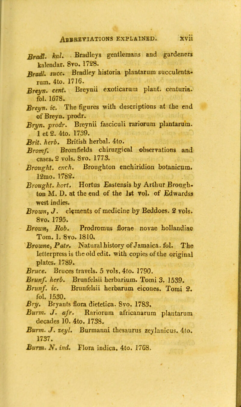 Bradl. ka1. Bradleys gentleraans and gardeners kalendar. 8vo. 1728. Bradl. succ. Bradley historia plantarum succulenta- rum. 4to. 1716. Brtyn. cent. Breynii exoticaruin plant, centuria. fol. 1678. Breyn. ic. The figures with descriptions at (he end of Breyn. prodr. Bryn. prodr. Breynii fasciculi rariorum plantarum. 1 et 2. 4to. 1739. Brit. herb. British herbal. 4to. Bromf. Bromfields chirurgical observations and cases. 2 vols. 8vo. 1773. Brought, ench. Broughton enchiridion botanicum. 12mo. 1782. Brought, hcrt. Hortus Eastensis by Arthur Brough- ton M. D. at the end of the 1st Vol. of Edwardss west indies. Brown, J. elements of medicine by Beddoes. 2 vols. 8vo. 1795. Brown, Rob. Prodromus florae novae hollandiae Tom. h 8vo. 1810, Browne, Patr. Natural historj' of Jamaica, fol. The letterpress is the old edit, with copies of the original plates. 1789. Bruce. Bruces travels. 5 vols, 4(o. 1790. Brunf. herb. Brunfelsii herbarium. Tomi 3. 1539. Brunf. ic. Brunfelsii herbarum eicones. Tomi 2. fol. 1530. Bry. Bryants flora dietetica. 8vo. 1783. Burm. J. afr. Rariorum africanarum plantarum decades 10. 4to. 1738. Burm. J. zeyl. Burmanni thesaurus zeylanicus. 4(o. 1737. Burm. N. ind. Flora indica. 4to. 17G8.