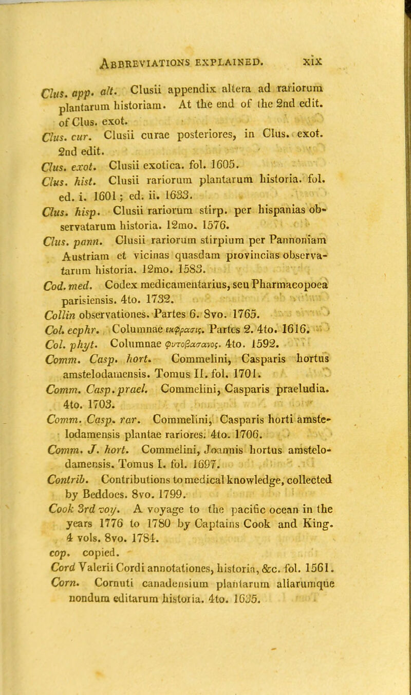 Chts. app. aft- Clusii appendix altera ad rariorum, plantarum historiam. At the end of the 2nd edit, of Clus. exot. CIus. cur. Clusii curae posteriores, in Clus. exot. 2nd edit. Chis. exot. Clusii exotica, fol. 1605. Clus. hist. Clusii rariorum plantarum historia. fol. ed. i. 1601; ed. ii. 1633. Ous. hisp. Clusii rariorum stirp. per hispanias ob- servatarum historia. 12mo. 1576. Clus. pann. Clusii rariorum stirpium per Pannoniam Austriam et vicinas quasdam provincias observa- tartim historia. 12mo. 15S3. Cod. med. Codex medicamentarius, seu Pharmaeopoea parisiensis. 4to. 1732. Collin observationes. Partes 6. 8vo. 1765. Col. ccphr. Columnae Bxtppaats. Partes 2. 4to. 1616. Col. phyt. Columnae <puToga<ravos. 4to. 1592. Comm. Casp. hort. Commelini, Casparis hortus amstelodamensis. Tomus II. fol. 1701. Comm. Casp.prael. Commelini, Casparis praeludia. 4to. 1703. Comm. Casp. rar. Commelini, Casparis horti amste- lodamensis plantae rariores. 4to. 1706. Comm. J. hort. Commelini, Joannis hortus amstelo- damensis. Tomus I. fol. 1697. Contrib. Contributions to medical knowledge, collected by Beddoes. 8vo. 1799. Cook 3rd toy. A voyage to the pacific ocean in the years 1776 to 1780 by Captains Cook and King. 4 vols. 8vo. 1781. cop. copied. Cord Valerii Cordi annotationes, historia, &c. fol. 1561. Corn. Cornuti canadensium plantarum aliarumque nondum editarum historia. 4lo. 1GJ5.