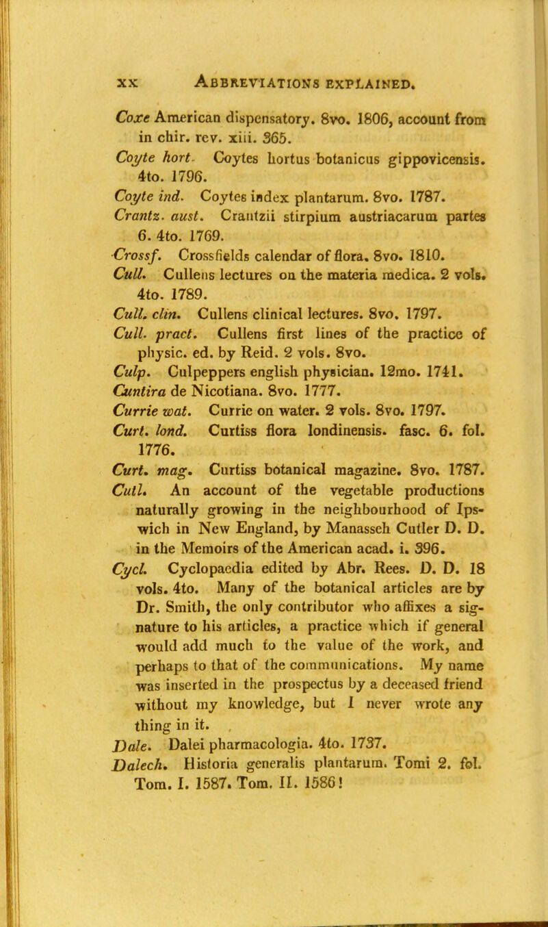 Coxe American dispensatory. 8vo. 1806, account from in chir. rev. xiii. 365. Coyte hort. Coytes hortus botanicus gippovicensis. 4to. 1796. Coyte ind. Coytes index plantarum. 8vo. 1787. Crantz. aust. Crantzii stirpium austriacarum partes 6. 4to. 1769. Crossf. Cross fields calendar of flora. 8vo. 1810. Cull. Cullens lectures on the materia medica. 2 vols. 4to. 1789. Cull. clin. Cullens clinical lectures. 8vo. 1797. Cull, pract. Cullens first lines of the practice of physic, ed. by Reid. 2 vols. 8vo. Culp. Culpeppers english physician. 12mo. 1741. Cuntira de Nicotiana. 8vo. 1777. Currie wat. Currie on water. 2 vols. 8vo. 1797. Curt. lond. Curtiss flora londinensis. fasc. 6. fol. 1776. Curt. mag. Curtiss botanical magazine. 8vo. 1787. Cull* An account of the vegetable productions naturally growing in the neighbourhood of Ips- wich in New England, by Manasseh Cutler D. D. in the Memoirs of the American acad. i. 396. Cycl. Cyclopaedia edited by Abr. Rees. D. D. 18 vols. 4to. Many of the botanical articles are by Dr. Smith, the only contributor who affixes a sig- nature to his articles, a practice which if general would add much to the value of the work, and perhaps to that of the communications. My name was inserted in the prospectus by a deceased friend without my knowledge, but 1 never wrote any thing in it. , Dale. Dalei pharmacologia. 4to. 1737. Dalech. Historia generalis plantarum. Tomi 2. fol. Tom. I. 1587. Tom. II. 1586!