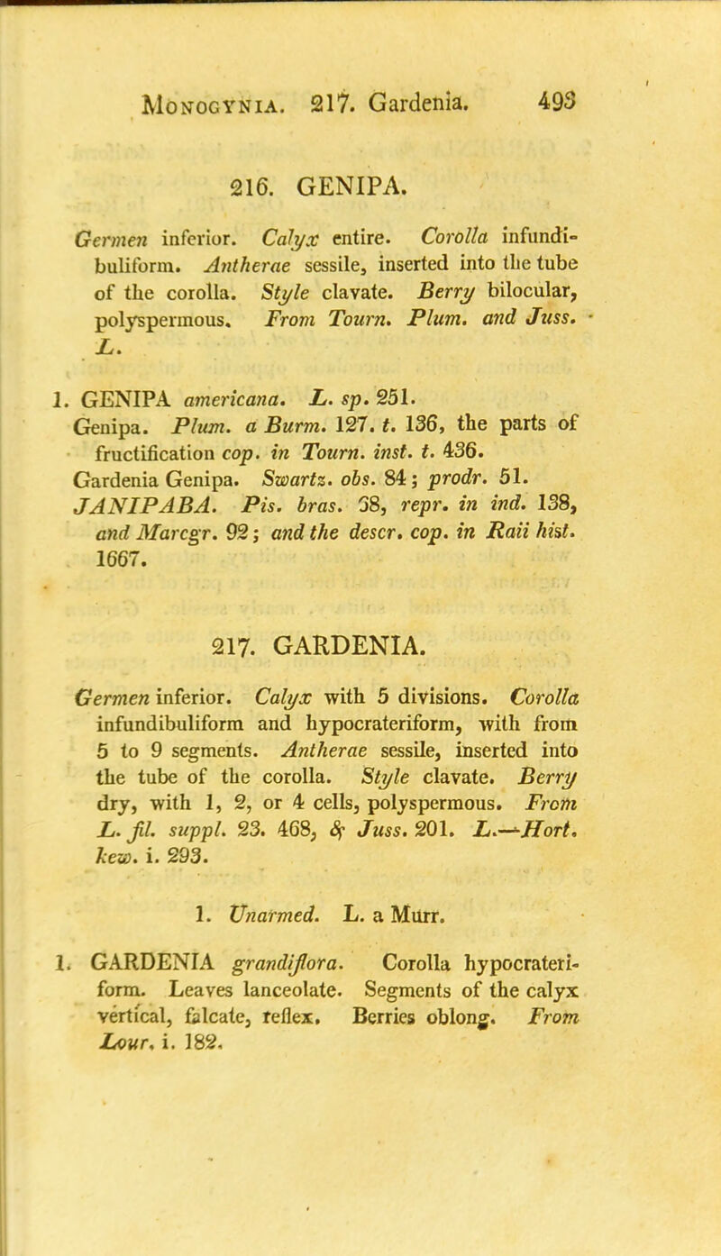 216. GEN1PA. Germen inferior. Calyx entire. Corolla infundi- buliform. Antherae sessile, inserted into the tube of the corolla. Style clavate. Berry bilocular, polyspermous. From Tourn. Plum, and Juss. L. 1. GENIPA americana. L. sp. 251. Genipa. Plum, a Burm. 127. t. 136, the parts of fructification cop. in Tourn. inst. t. 436. Gardenia Genipa. Swartz. obs. 84; prodr. 51. JANIPABA. Pis. bras. 68, repr. in ind. 138, and Marcgr. 92; and the descr. cop. in Rati hist. 1667. 217. GARDENIA. Germen inferior. Calyx with 5 divisions. Corolla infundibuliform and hypocrateriform, with from 5 to 9 segments. Antherae sessile, inserted into the tube of the corolla. Style clavate. Berry dry, with 1, 2, or 4 cells, polyspermous. From L. jU. suppl. 23. 468, Sf Juss. 201. L.—ffort. hew. i. 293. 1. Unarmed. L. a Murr. 1. GARDENIA grandijlora. Corolla hypocrateri- form. Leaves lanceolate. Segments of the calyx vertical, falcate, reflex. Berries oblonj. From Lour. i. 182,