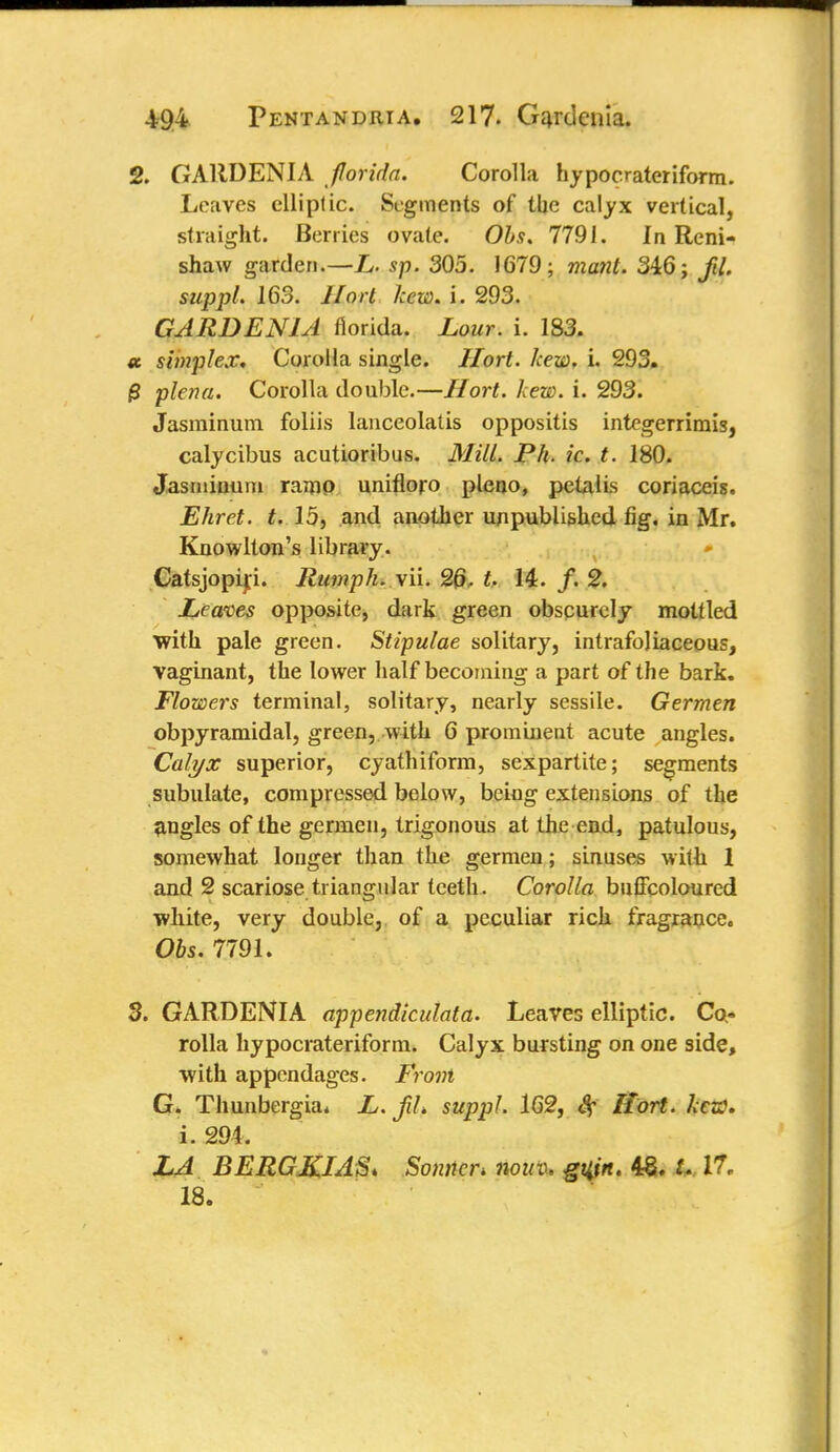2. GARDENIA florida. Corolla hypocrateriform. Leaves elliptic. Segments of the calyx vertical, straight. Berries ovate. Obs. 7791. In Reni- shaw garden.—L. sp. 305. 1679; mailt. 346; fil. suppl. 163. Hort hew. i. 293. GARDENIA fiorida. Lour. i. 183. st simplex. Corolla single. Hort. hew. i. 293. 0 plena. Corolla double.—Hort. hew. i. 293. Jasrainum foliis lanceolatis oppositis integerrimis, calycibus acutioribus. Mill. Ph. ic. t. 180. Jasminum ramp unifloro pleno, pelalis coriaceis. Ehret. t. 15, .and another unpublished fig, in Mr. Knowlton's library. Catsjopip. Humph, vii. 26- t. 14. f. 2. Leaves opposite, dark green obscurely mottled with pale green. Stipulae solitary, intrafoliaceous, vaginant, the lower half becoming a part of the bark. Flowers terminal, solitary, nearly sessile. Germen obpyramidal, green, with 6 prominent acute angles. Calyx superior, cyathiform, sexpartite; segments subulate, compressed below, being extensions of the angles of the germen, trigonous at the end, patulous, somewhat longer than the germen; sinuses with 1 and 2 scariose triangular teeth. Corolla buffcoloured white, very double, of a peculiar rich fragrance. Obs. 7791. 3. GARDENIA appendiculata. Leaves elliptic. Co- rolla hypocrateriform. Calyx bursting on one side, with appendages. Front G. Thunbergia. L. Jih suppl. 162, Sf Hort. hoc. i. 294. LA BERGKIAS* Sonnet nouv, guin. 48. U 17, 18.
