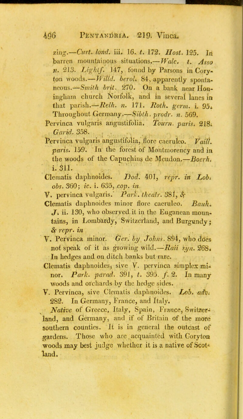 zing.—Curt. fond, iii. 16. t. 172. Host. 125. In barren mountainous situations.— Wale. t. Asso n. 213. Lighlf. 147, found by Parsons in Cory- ton woods.—Willd. beroL 84, apparently sponta- neous.—Smith brft. 270. On a bank near Ilon- ingham church Norfolk, and in several lanes in that parish.—Relh. n. 171. Rolh. germ. i. 95i Throughout Germany.—Sibth. prodr. n. 569. Pervinca vulgaris arigustifolia. Tourn. paris. 218; Garid. 358. Pervinca vulgaris angustifolia, flore caeruleo. VaiU. ■paris. 159. In the forest of Montmorency and in the woods of the Capuchins dc Meudon.—Boerh. i. 311. Clematis daphnoides. J)oct. 401, repr. in Lob. obs. 360; ic. i. 635, cop. in V. pervinca vulgaris.' Park, thealr. 38l, Sf Clematis daphnoides minor flore caeruleo. Bank. JT» ii. 130, who observed it in the Euganean moun- tains, in Lombardy, Switzerland, and Burgundy; Sr repr. in V. Pervinca minor. Ger. by Johns. 894, who does not speak of it as growing wild.—Rail syn. 268. In hedges and on ditch banks but rare. Clematis daphnoides^ sive V. pervinca simplex mi- nor. Park, parad. 391, t. 395. f. 2. In many woods and orchards by the hedge sides. V. Pervinca, sive Clematis daphnoides. Lob. adi\ 282. In Germany, France, and Italy. Native of Greece, Italy, Spain, France, Switzer^ land, and Germany, and if of Britain of the more southern counties. It is in general the outcast of gardens. Those who are acquainted with Coryton woods may best judge whether it is a native of Scot- land.