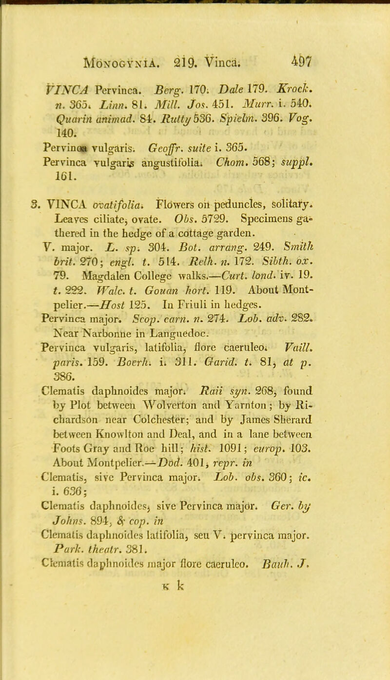 VINCA Pervinca. Berg. 170. Dale 179. Krock. n. 365. Linn. 81. Mill. Jos. 451. Murr. i. 540. Quarin animad. 84. Rutty 536. Spiebn. 396. Vog. 140. Pervina* vulgaris. Geoffr. suite i. 365. Pervinca vulgaris angustifolia; Chom. 568; suppL 161. 3. VINCA ovatifolia. Flowers on peduncles, solitary. Leaves ciliate^ ovate. Obs. 5729. Specimens ga- thered in the hedge of a cottage garden. V. major. L. sp. 304. Bot. arrang. 249. Smith brit. 270; engl. t. 514. Relh.n.\T2. Sibth. ox. 79. Magdalen College walks.—Curt, lond. iv. 19. f. 222. Walc.t. Gouan hort. 119. About Mont- pelier.—iTosi 125. In Friuli in hedges. Pervinca major. Scop. cam. n. 274. Lob. adv. 282. Near Narbonne in Langnedoc. Pervinca vulgaris, latifolia, flore caeruleOi Vaill. paris. 159. Boerh. it 311. Garid. t. 81, at p. 386. Clematis daphnoides major; Raii sy?i. 268, found by Plot between Wolverton and Yarnton ; by Ri- chardson near Colchester; and by James Sherard between Knowlton and Deal, and in a lane between Foots Gray and Roe hill; hist. 1091; europ. 103. About Montpelier.—Dod. 401 j repr. in Clematis, sivc Pervinca major. Lob. obs. 360; ic. i. 636; Clematis daphnoides^ sive Pervinca major. Ger. by Johns. 894; 8c cop. in Clematis daphnoides latifolia, scu V. pervinca major. Park, theatr. 381. Clematis daphnoides major (lore caeruleo. Baith. J. s k