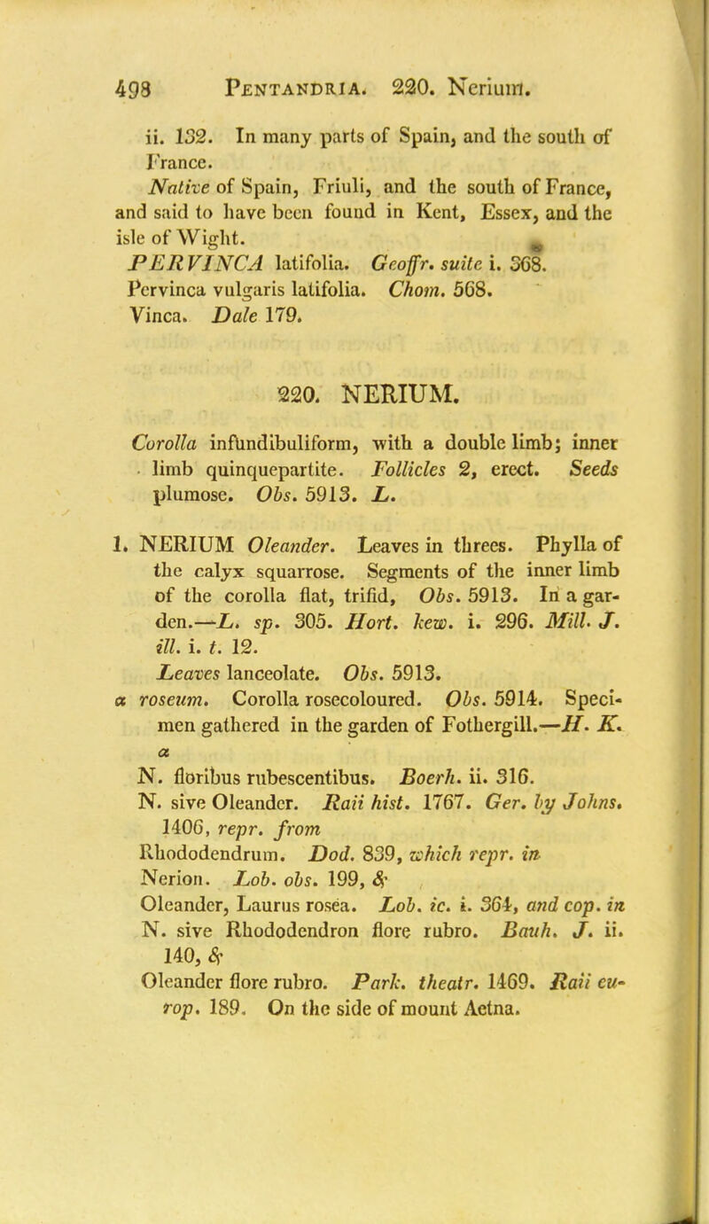 ii. 132. In many parts of Spain, and the south of France. Native of Spain, Friuli, and the south of France, and said to have been fouud in Kent, Essex, and the isle of Wight. w PERVINCA latifolia. Geoffr. suite i. 368. Pervinca vulgaris latifolia. Chom. 568. Vinca. Dale 179. 220. NERIUM. Corolla inftindibuliform, with a double limb; inner • limb quinquepartite. Follicles 2, erect. Seeds plumose. Obs. 5913. L. L NERIUM Oleander. Leaves in threes. Phylla of the calyx squarrose. Segments of the inner limb of the corolla flat, trifid, Obs. 5913. In a gar- den.—//, sp. 305. Hort. kew. i. 296. Mill. J. ill. i. t. 12. Leaves lanceolate. Obs. 5913. a roseum. Corolla rosecoloured. Obs. 5914. Speci- men gathered in the garden of Fothergill.—H. K. a N. floribus rubescentibus. Boerh. ii. 316. N. sive Oleander. Raii hist. 1767. Ger. by Johns, 1406, repr. from Rhododendrum. Dod. 839, which repr. in Nerion. Lob. obs. 199, # Oleander, Laurus rosea. Lob. ic. i. 364, and cop. in. N. sive Rhododendron flore rubro. Bauh. J. ii. 140, St Oleander flore rubro. Park, theatr. 1469. Rail cu- rop. 189. On the side of mount Aetna.