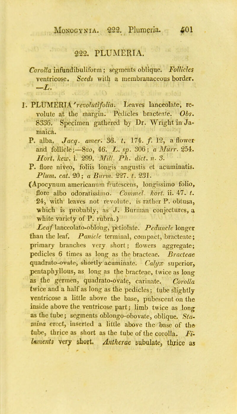 222. PLUMERIA. Corolla infundibuliform; segments oblique. Follicles ventricose. Seeds with a membranaceous border, —L. 1. PLUMERIA 'rexolutifolia. Leaves lanceolate, re- volute at the margin. Pedicles bracteate. Obs. 8336. Specimen gathered by Dr. Wright in Ja- maica. P. alba, J acq. amer. 36. t. 174. /. 12, a flower and follicle;—8ro, 46. L. sp. 306; a Murr. 254. Hort. hew, i. 299. Mill. Ph. diet. n. 3. P. flore niveo, foliis longis angustis et acuminatis. Plum. cat. 20; a Burm. 227. t. 231. (Apocynum americanum frutescens, longissimo folio, flore albo odoratissimo. Commel. hort. ii. 47. t. 24, with leaves not revolute, is rather P. obtusa, which is probably, as J. Burman conjectures, a white variety of P. rubra.) Leaf lanceolato-oblong, petiolate. Peduncle longer than the leaf. Panicle terminal, compact, bracteate; primary branches very short; flowers aggregate; pedicles 6 times as long as the bracteae. Bracteae quadrato-ovate, shortly acuminate. Calyx superior, pentaphyllous, as long as the bracteae, twice as long as the germen, quadrato-ovate, carinate. Corolla twice and a half as long as the pedicles; tube slightly ventricose a little above the base, pubescent on the inside above the ventricose part; limb twice as long as the tube; segments oblongo-obovate, oblique. Sta- mina erect, inserted a little above the base of the tube, thrice as short as the tube of the corolla. Ft- foments very short. Antherae subulate, thrice as