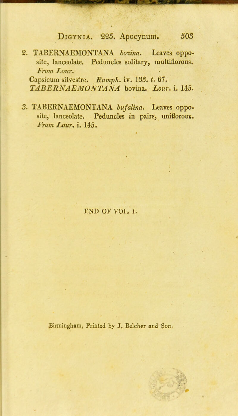 2. TABERNAEMONTANA bovina. Leaves oppo- site, lanceolate. Peduncles solitary, multiflorous. From Lour. Capsicum silvestre. Rumpk. iv. 133. t. 67. TABERNAEMONTANA bovina. Lour. i. 145. 3. TABERNAEMONTANA bufalina. Leaves oppo- site, lanceolate. Peduncles in pairs, uniflorous. From Lour, i. 145. END OF VOL. 1. Birmingham, Printed by J. Belcher and Son.