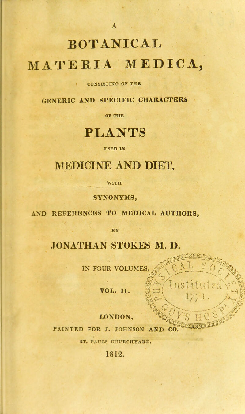 BOTANICAL MATERIA MEDICA, ' CONSISTING OF THE GENERIC AND SPECIFIC CHARACTERS OF THE PLANTS USED IN MEDICINE AND DIET, With SYNONYMS, AND REFERENCES TO MEDICAL AUTHORS, BY JONATHAN STOKES M. D. IN FOUR VOLUMES. 0 AJL_?' 0 >%> VOL. II. ...... Hi LONDON, -vgj^ o L1:VJ - PRINTED FOR J. JOHNSON AND CO. ST. PAULS CHURCHYARD. 1812.