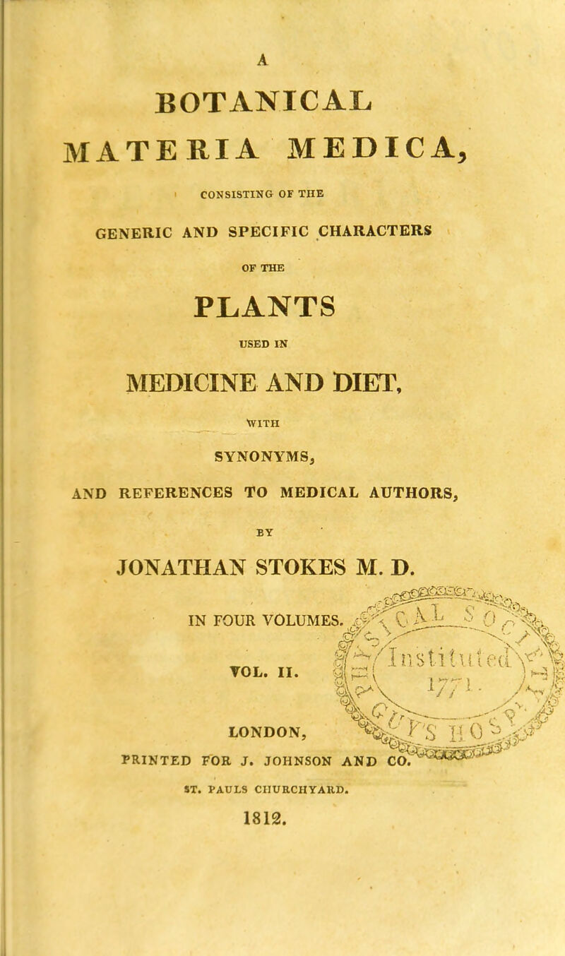 BOTANICAL MATERIA MEDIC A, i CONSISTING OF THE GENERIC AND SPECIFIC CHARACTERS OF THE PLANTS USED IN MEDICINE AND DIET, WITH SYNONYMS, AND REFERENCES TO MEDICAL AUTHORS, BY JONATHAN STOKES M. D. IN FOUR VOLUMES. ^\ &j*J' § 0 Q^fc wk ifn- ...ci LONDON, ^lY'S ' PRINTED FOE J. JOHNSON AND CO. ST. PAULS CHURCHYARD. 1812.