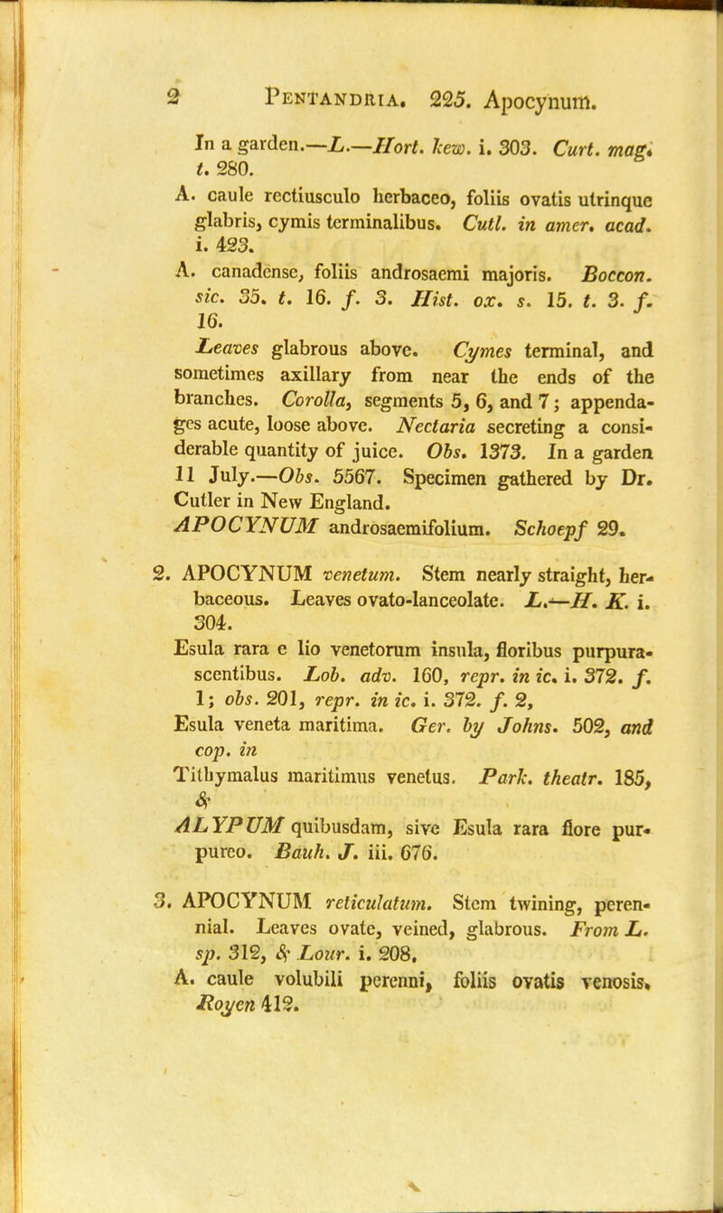 In a garden.—L.—IIort. hew. i. 303. Curt, mag* t. 280. A. caule rectiusculo herbaceo, foliis ovatis utrinquc glabris, cymis tcrminalibus. Cutl. in amer. acad. i. 423. A. canadense, foliis androsaemi majoris. Boccon. sic. 35. t. 16. /. 3. Hist. ox. s. 15. t. 3. f. 16. Leaves glabrous above. Cymes terminal, and sometimes axillary from near the ends of the branches. Corolla} segments 5, 6, and 7; appenda- ges acute, loose above. Nectaria secreting a consi- derable quantity of juice. Obs. 1373. In a garden 11 July.—-Obs. 5567. Specimen gathered by Dr. Cutler in New England. APOCYNUM androsaemifolium. Schoepf 29. 2. APOCYNUM venetum. Stem nearly straight, her- baceous. Leaves ovato-lanceolate. L,—H. K. i. 304. Esula rara e lio venetorum insula, floribus purpura- scentibus. Lob. adv. 160, repr. in ic. i. 372. /. 1; obs. 201, repr. in ic. i. 372. /. 2, Esula veneta maritima. Ger. by Johns. 502, and cop. in Tithymalus maritimus venetus. Park, theatr. 185, Sf- ALYPUM quibusdam, sive Esula rara flore pur- pureo. Bauh. J. in. 676. 3. APOCYNUM reliculatum. Stem twining, peren- nial. Leaves ovate, veined, glabrous. From L. sp. 312, # Lour. i. 208. A. caule volubili percnni, foliis ovatis venosis* Roycn 412. v