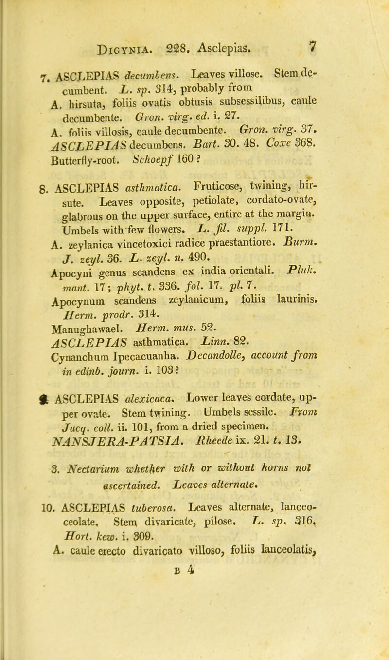 7. ASCLEPIAS decumbens. Leaves villose. Stem de- cumbent. L. sp. 314, probably from A. hirsuta, foliis ovatis obtusis subsessilibus, caule decumbente. Gron. virg. ed. i. 27. A. foliis villosis, caule decumbente. Gron. virg. 37. ASCLEPIAS decumbens. Bart. 30. 48. Coxe 368. Butterfly-root. Schoepf 160 ? 8. ASCLEPIAS asthmatica. Fruticose, twining, hir- sute. Leaves opposite, petiolate, cordato-ovate, glabrous on the upper surface, entire at the margin. Umbels with few flowers. L. jU. suppl. 171. A. zeylanica vincetoxici radice praestantiore. Burm. J. zeyl. 36. L. zeyl. w, 490. Apocyni genus scandens ex india orientali. Pluk. mant. 17; phyt. t. 336. fol. 17. pi 7. Apocynum scandens zeylanicum, foliis laurinis. Herm. prodr. 314. Manughawael. Herm. mm. 52. ASCLEPIAS asthmatica. Linn. 82. Cynanchum Ipecacuanha. Decandolle, account from in edinb. journ. i. 103 ? H ASCLEPIAS alexicaca* Lower leaves cordate, up- per ovate. Stem twining. Umbels sessile. From Jacq. coll. ii. 101, from a dried specimen. NANSJERA-PA TSIA. Rheede ix. 21. t. 13. 3. Nectarium whether with or without horns not ascertained. Leaves alternate. 10. ASCLEPIAS tuberosa. Leaves alternate, lanceo- ceolate. Stem divaricate, pilose, L. sp. 316, Hort. hew. i. 309. A. caule erecto divaricato villoso, foliis lauceolatis,