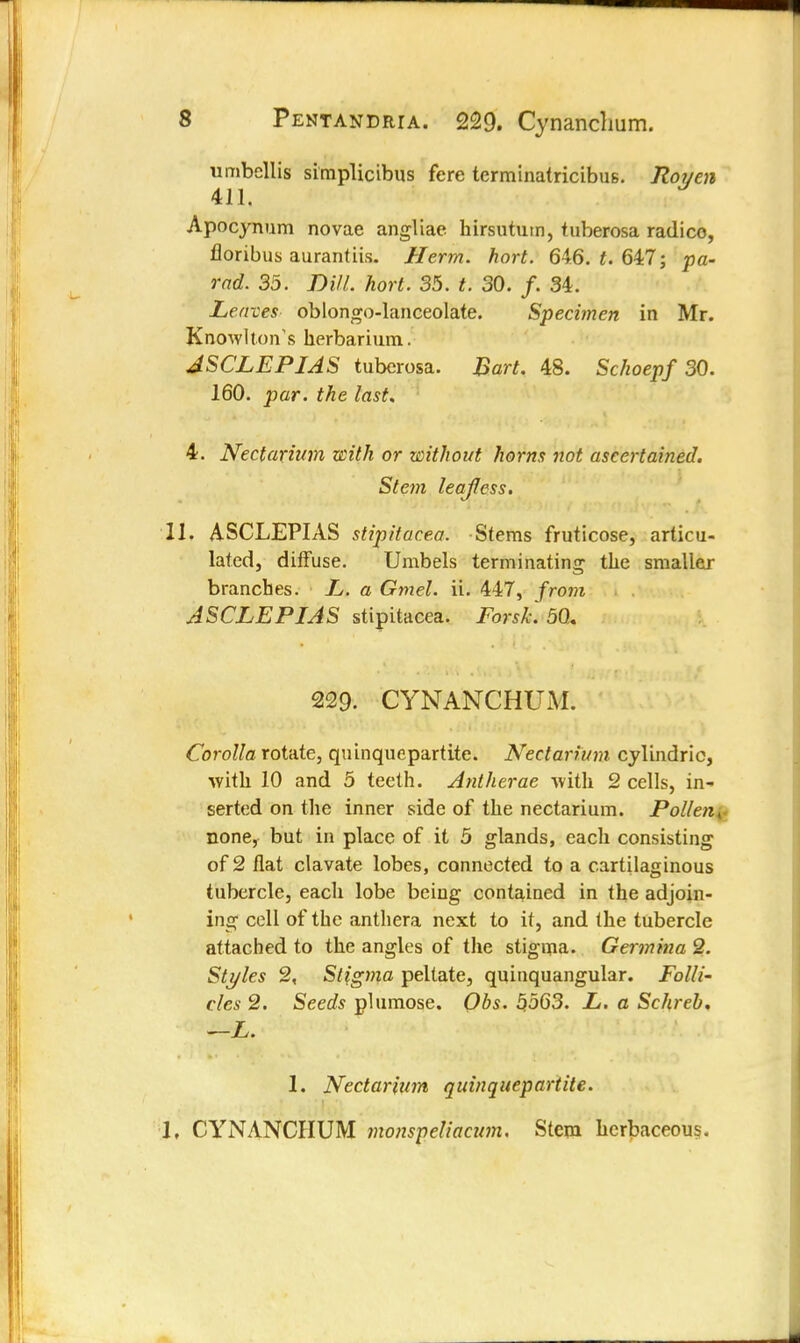 umbellis simplicibus fere terminatricibus. Roy en 411. Apocynum novae angliae hirsutum, tuberosa radico, floribus aurantiis. Herm. hort. 646. £. 647; pa- rad. 35. Dill. hort. 35. t. 30. /. 34. Leaves oblongo-lanceolate. Specimen in Mr. K now I to n1 s herbar i ura. JSCLEPIAS tuberosa. Bart. 48. Schoepf 30. 160. par. the last. 4. Nectarium with or without horns not ascertained. Stem lea/fless. 11. ASCLEPIAS stipitacea. Stems fruticose, articu- lated, diffuse. Umbels terminating the smaller branches. L. a Gmel. ii. 447, from ASCLEPIAS stipitacea. Forsk. 50,. 229. CYNANCHUM. Corolla rotate, quinquepartite. Nectarium cylindric, with 10 and 5 teeth. Antherae with 2 cells, in- serted on the inner side of the nectarium. Pollen, none, but in place of it 5 glands, each consisting of 2 flat clavate lobes, connected to a cartilaginous tubercle, each lobe being contained in the adjoin- ing cell of the anthera next to it, and the tubercle attached to the angles of the stigma. Germina 2. Styles 2, Stigma peltate, quinquangular. Folli- cles 2. Seeds plumose. Qbs. 5563. L. a Schreb, —L. 1. Nectarium quinquepartite. 1, CYNANCHUM monspeliacnm. Stem herbaceous.