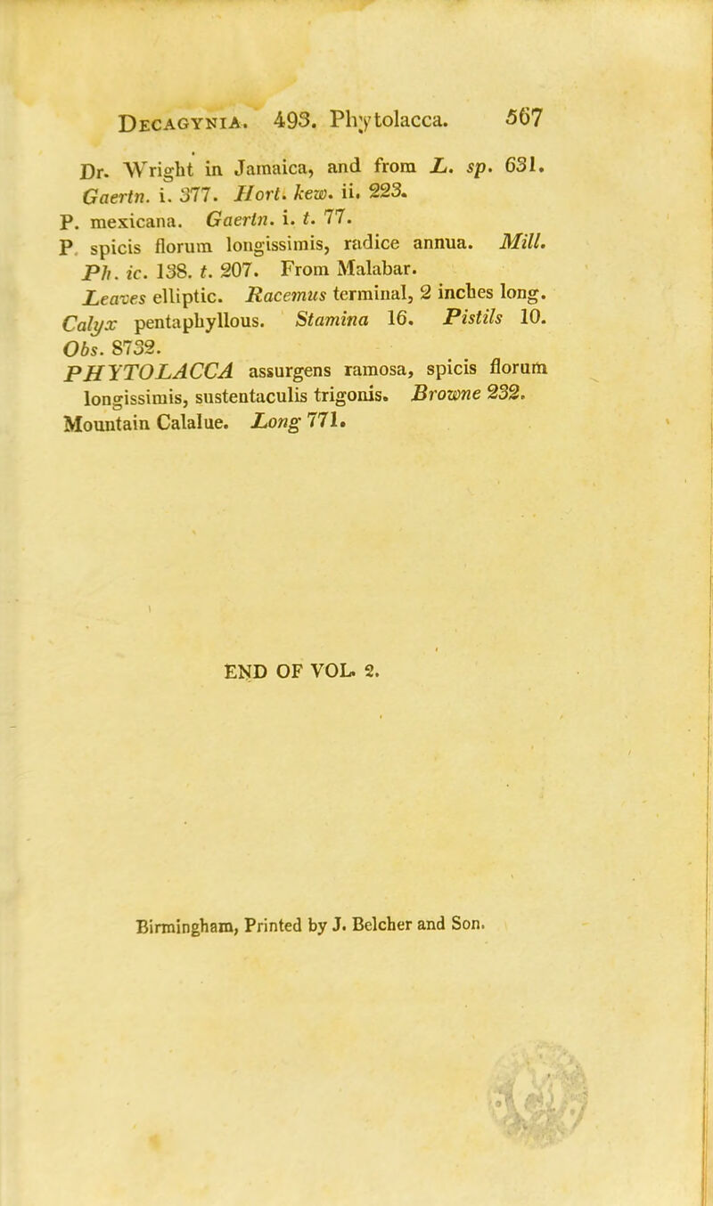 Dr. Wright in Jamaica, and from L. sp. 631. Gaertn. i. 377. Hort. kew. ii. 223. P. mexicana. Gaerln. i. t. 77. P. spicis florum longissimis, radice annua. Mill. Ph. ic. 138. t. 207. From Malabar. Leaves elliptic. Racemus terminal, 2 inches long. Calyx pentaphyllous. Stamina 16. Pistils 10. Obs. 8732. PHYTOLACCA assurgens ramosa, spicis florurn longissimis, sustentaculis trigonis. Browne 232. Mountain Calalue. Long 771. END OF VOL. 2. Birmingham, Printed by J. Belcher and Son.