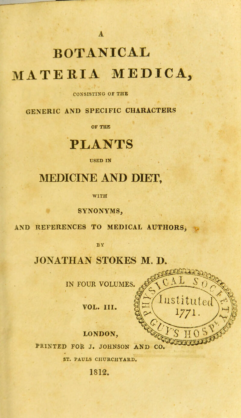 BOTANICAL MATERIA MEDICAj CONSISTING OF THE GENERIC AND SPECIFIC CHARACTERS OF THE PLANTS USED IN MEDICINE AND DIET, WITH SYNONYMS, AND REFERENCES TO MEDICAL AUTHORS, BY JONATHAN STOKES M. D. IN FOUR VOLUMES VOL. III. LONDON, PRINTED FOR J. JOHNSON AND CO. ST. PAULS CHURCHYARD. 1812.
