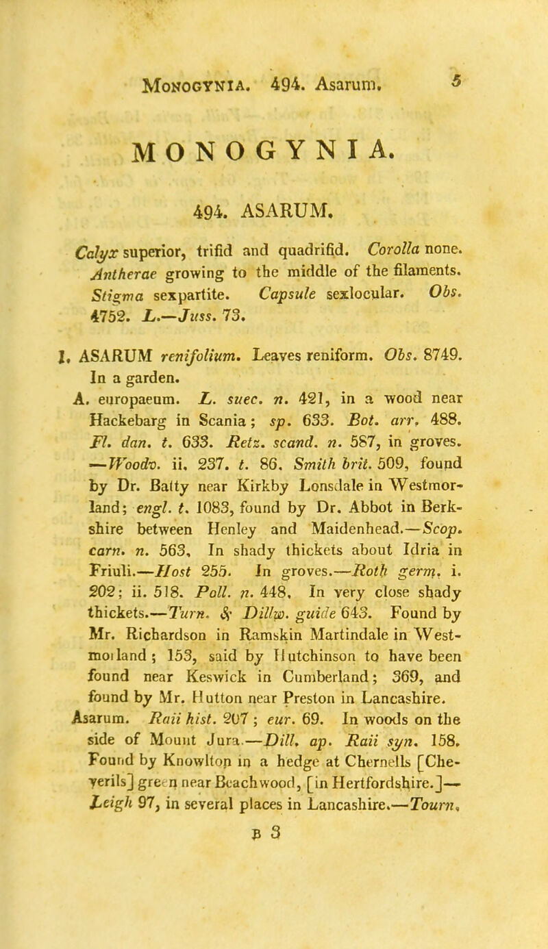 MONOGYNIA. 494. ASARUM. Calyx superior, trifid and quadrifid. Corolla none. Antherae growing to the middle of the filaments. Stigma sexpartite. Capsule sexlocular. Obs. 4752. L.—Juss. 73. I, ASARUM renifolium. Leaves reniform. Obs. 8749. In a garden. A. europaeum. L. suec. n. 421, in a wood near Hackebarg in Scania; sp. 633. Bot. arr, 488. Fl. dan. t. 633. Retz. scand. n. 587, in groves. —TVoodv. ii. 237. t. 86. Smith brit. 509, found by Dr. Baity near Kirkby Lonsdale in Westmor- land; engl. t. 1083, found by Dr. Abbot in Berk- shire between Henley and Maidenhead.—Scop, earn. n. 563, In shady thickets about Idria in Friuli.—Host 255. In groves.—Roth germ., i. 202; ii. 518. Poll. n. 448, In very close shady thickets.—Turn. Sf Dillw. guide 643. Found by Mr. Richardson in Ramskin Martindale in West- moiland; 153, said by Hutchinson to have been found near Keswick in Cumberland; 369, and found by Mr. Hutton near Preston in Lancashire. Asarum. Raii hist. 2U7 ; eur. 69. In woods on the side of Mount Jura—Dill. ap. Raii syn. 158. Found by Knowlton in a hedge at Chernells [Che- yerils] gre- n near Beach wood, [in Hertfordshire.]— Leigh 97, in several places in Lancashire.—Town. * 3