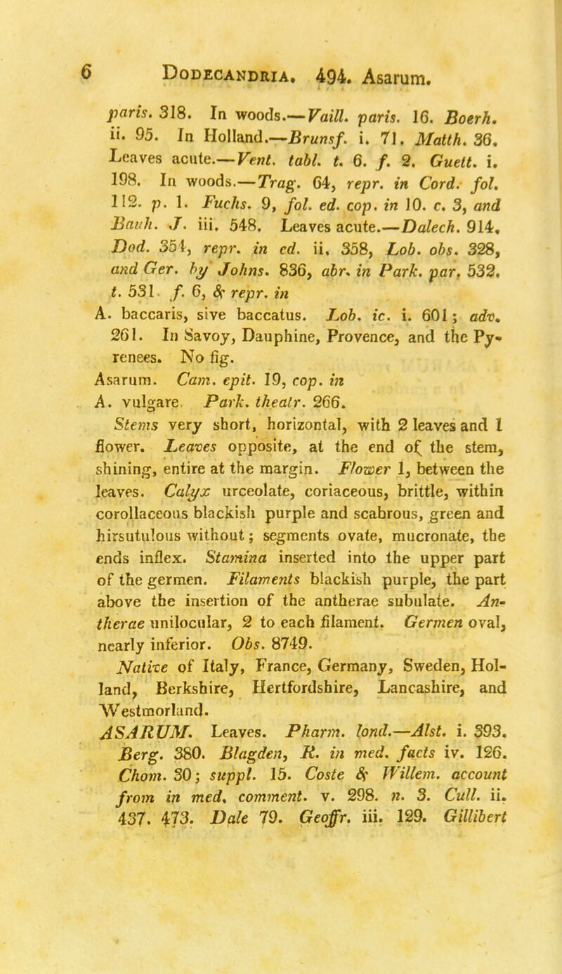 paris. 318. In woods.— Vaill. paris. 16. Boerh. ii. 95. In Holland.—Brunsf. i. 71. Matth. 36. Leaves acute.— Ten*, tabl. t. 6. /. 2. Guett. i. 198. In woods.—Trag. 64, rejar. t« Cord, fol. 112. p. 1. JV/js. 9, fol. ed. cop. in 10. c. 3, and 2to///<. J. iii. 548. Leaves acute.—Dalech. 914. ZW. 351, r«jpr. in cd. ii. 358, Loo. obs. 328, £?er. />y Johns. 836, o.6r. m ZJar&. par. 532, £. 531 /. 6, # repr. mi A. baccaris, sive baccatus. Lob. ic. i. 601; adv. 261. In Savoy, Dauphine, Provence, and the Py- renees. No fig. Asarum. Cam. epit. 19, cop. in A. vulgare Park, the air. 266. Stems very short, horizontal, with 2 leaves and 1 flower. Leaves opposite, at the end o£ the stem, shining, entire at the margin. Flower 1, between the leaves. Calyx urceolate, coriaceous, brittle, within corollaceous blackish purple and scabrous, green and hirsutulous without; segments ovate, mucronate, the ends inflex. Stamina inserted into the upper part of the germen. Filaments blackish purple, the part above the insertion of the antherae subulate. An- therae unilocular, 2 to each filament. Germen oval, nearly inferior. Obs. 8749. Native of Italy, France, Germany, Sweden, Hol- land, Berkshire, Hertfordshire, Lancashire, and Westmorland. ASARUM. Leaves. Pharm. lond.—Alst. i. 393. Berg. 380. Blagden, R. in med. facts iv. 126. Chom. 30; suppl. 15. Coste Sf Willem. account from in med, comment, v. 298. n. 3. Cull. ii. 437. 473. Dale 79. Geoffr. iii. 129. Gillibert
