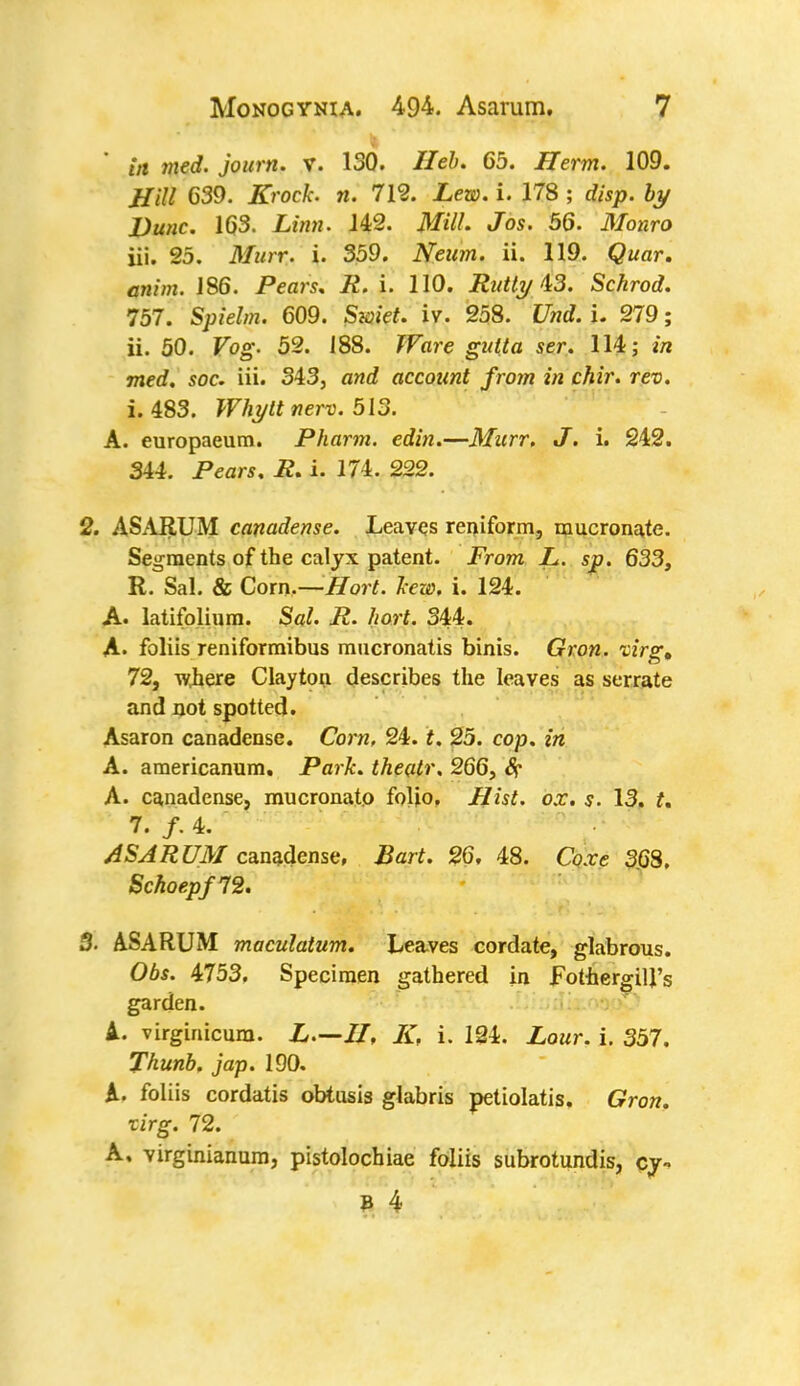 in med. journ. V. 130. Heb. 65. Jfferm. 109. Hill 639. Kroch n. 712. Lew. i. 178 ; disp. by Dune. 163. Linn. 142. Mill. Jos. 56. Monro iii. 25. AT«r*:« i- 359. Neum. ii. 119. Qwar. amm. J86. Pear?, i2. i. 110. Rutty 13. Schrod. 757. Spielm. 609. $w$f. iv. 258. Und. u 279; ii. 50. Vog. 52. 188. JFiwe gutta ser. 114; in med. soc. iii. 343, and account from in chir. rev. i. 483. Whytt nerv. 513. A. europaeum. Pharm. edin.—Murr. J. i. 242. 344. Pears. R. i. 174. 222. 2. ASARUM canadense. Leaves reniform, mucronate. Segments of the calyx patent. From L. sp. 633, R. Sal. & Corn.—Hort. hew. i. 124. A. latifolium. Sal. P. hort. 344. A. foliis reniformibus mucronatis binis. Gron. virg, 72, \yhere Clayton describes the leaves as serrate and not spotted. Asaron canadense. Corn. 24. f. 25. cop. in A. americanum. Park, theatr, 266, 8r A. canadense, mucronato foljo. Mist. ox. s. 13. t. 7. /• 4. ASARUM canadense, Bart. 26. 48. Coxe 368. Schoepf72. 3. ASARUM maculatum. Leaves cordate, glabrous. Obs. 4753. Specimen gathered in FothergiU's garden. A. virginicura. L—//, K, i. 124. Lour. i. 357. Thunb. jap. 190. A. foliis cordatis obtusis glabris petiolatis. Gron. xirg. 72. A, virginianum, pistolochiae foliis subrotundis, cy-