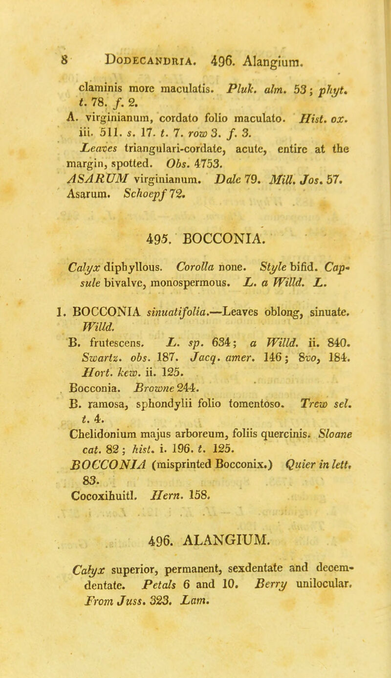 claminis more maculatis. Pluk. aim. 53; pliyt* t. 78. /. 2. A. virginianum, cordato folio maculato. Hist. ox. iii. 511. s. 17- t. 7. row 3. f. 3. Leaves triangulari-cordatc, acute, entire at the margin, spotted. Obs. 4753. AS ARUM virginianum. Dale 79. Mill. Jos. 57. Asarum. SchocpfTZ. 495. BOCCONIA. Calyx dipb yllous. Corolla none. Style bifid. Cop- sule bivalve, monospermous. L. a Willd. L. 1. BOCCONIA sinuatifolia.—Leaves oblong, sinuate. Willd. B. frutescens. L. sp. 634; a Willd. ii. 840. Swartz. obs. 187. Jacq. amer. 146; 8vo, 184. Hort. kew. ii. 125. . Bocconia. Browne 244. B. ramosa, sphondylii folio tomentoso. Trew sel. t. 4. Chelidonium majus arboreum, foliis quercinis. Sloane cat. 82; hist. i. 196. t. 125. BOCCONIA (misprinted Bocconix.) Quier in lett, 83. Cocoxihuitl. Hern. 158. 496. ALANGIUM. Calyx superior, permanent, sexdentate and decem- dentate. Petals 6 and 10. Berry unilocular. From Juss. 323. Lam.