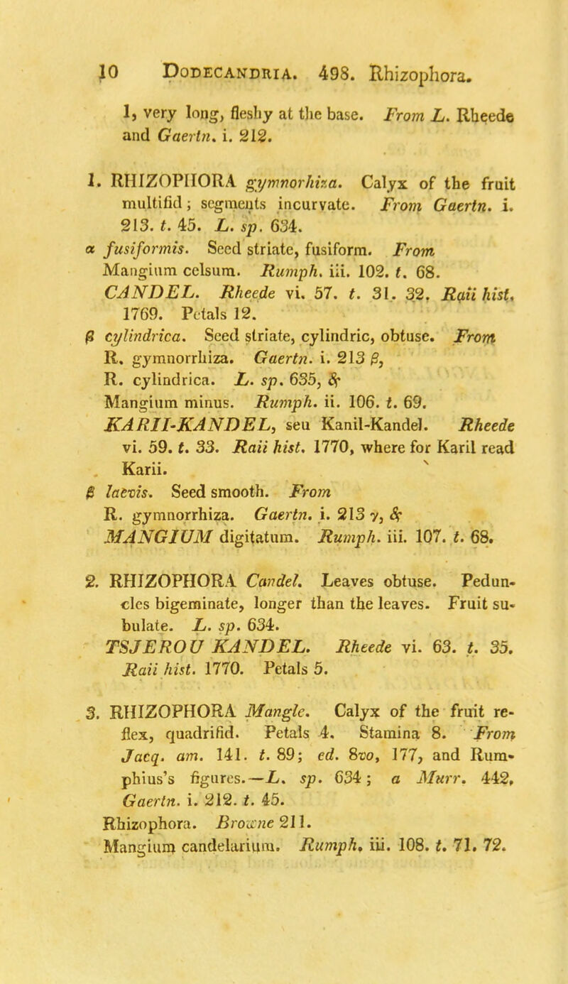 1, very long, fleshy at the base. From L. Rheede and Gaerln. i. 212. h RHIZOPHORA gymnorhha. Calyx of the fruit multifitl segments incurvate. From Gaertn. i. 213. t. 45. L. sp. 631. a fusiformis. Seed striate, fusiform. From Mangium celsum. Rumph. iii. 102. t. 68. CAN DEL. Rheede vi. 57. t. 31. 32. Rail hist, 1769. Petals 12. £ cylindrica. Seed striate, cylindric, obtuse. From R. gymnorrhiza. Gaertn. i. 213 R. cylindrica. L. sp. 635, 8f Mangium minus. Rumph. ii. 106. t. 69. KARII-KANDEL, seu Kanil-Kandel. Rheede vi. 59. t. 33. Raii hist. 1770, where for Karil read Karii. $ lafrcis. Seed smooth. From R. gymnorrhiza. Gaertn. i. 213 y, 8? MANGIUM digitatum. Rumph. iii. 107. t. 68. 2. RHIZOPHORA Cavdel. Leaves obtuse. Pedun- cles bigeminate, longer than the leaves. Fruit su- bulate. L. sp. 634. TSJEROU KANDEL. Rheede vi. 63. t. 35. Rati hist. m0. Petals 5. 3. RHIZOPHORA Mangle. Calyx of the fruit re- flex, quadrifid. Petals 4. Stamina 8. From Jacq. am. 141. t. 89; ed. Svo, 177, and Rum- phius's figures.—L. sp. 634; a Mttrr. 442, Gaertn. i. 212. t. 45. Rhizophora. Browne 211. Mangium candelarium. Rumph, iii. 108. 71. 72.