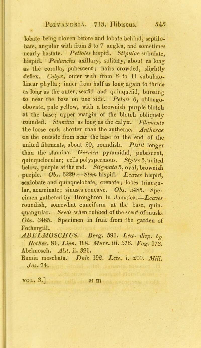 lobate being cloven before and lobate behind, septilo- bate, angular with from 3 to 7 angles, and sometimes nearly hastate. Petioles hispid. Slipulae subulate, hispid. Peduncles axillary, solitary, about as long as the corolla, pubescent; hairs crowded, slightly deflex. Calyx, outer with from 6 to 11 subulalo- linear phylla; inner from half as long again to thrice as long as the outer, sexfid and quinquefid, bursting to near the base on one side. Petals 6, oblongo- obovate, pale yellow, with a brownish purple blotch at the base; upper margin of the blotch obliquely rounded. Stamina as long as the calyx. Filaments the loose ends shorter than the antherae. Antherae on the outside from near the base to the end of the united filaments, about 20, roundish. Pistil longer than the stamina. Germen pyramidal, pubescent, quinquelocular; cells polyspermous. Styles 5, united below, purple at the end. Stigmata 5, oval, brownish purple. Obs. 6229.—Stem hispid. Leaves hispid, sexlobate and quinquelobate, crenate; lobes triangu- lar, acuminate; sinuses concave. Obs. 3485. Spe- cimen gathered by Broughton in Jamaica.—Leaves roundish, somewhat cuneiform at the base, quin- quangular. Seeds when rubbed of the scent of musk. Obs. 3485. Specimen in fruit from the garden of Fothergill, ABELMOSCH US. Berg. 591. Lew. disp. by Pother. 81. Linn. 1S8. Murr. iii. 376. Fog. 173. Abelmosch. Alst. ii. 321. Bamia moschata. Dale 192. Lexc. i. 200. Mill. Jos. 74. VOL. 3.] m m