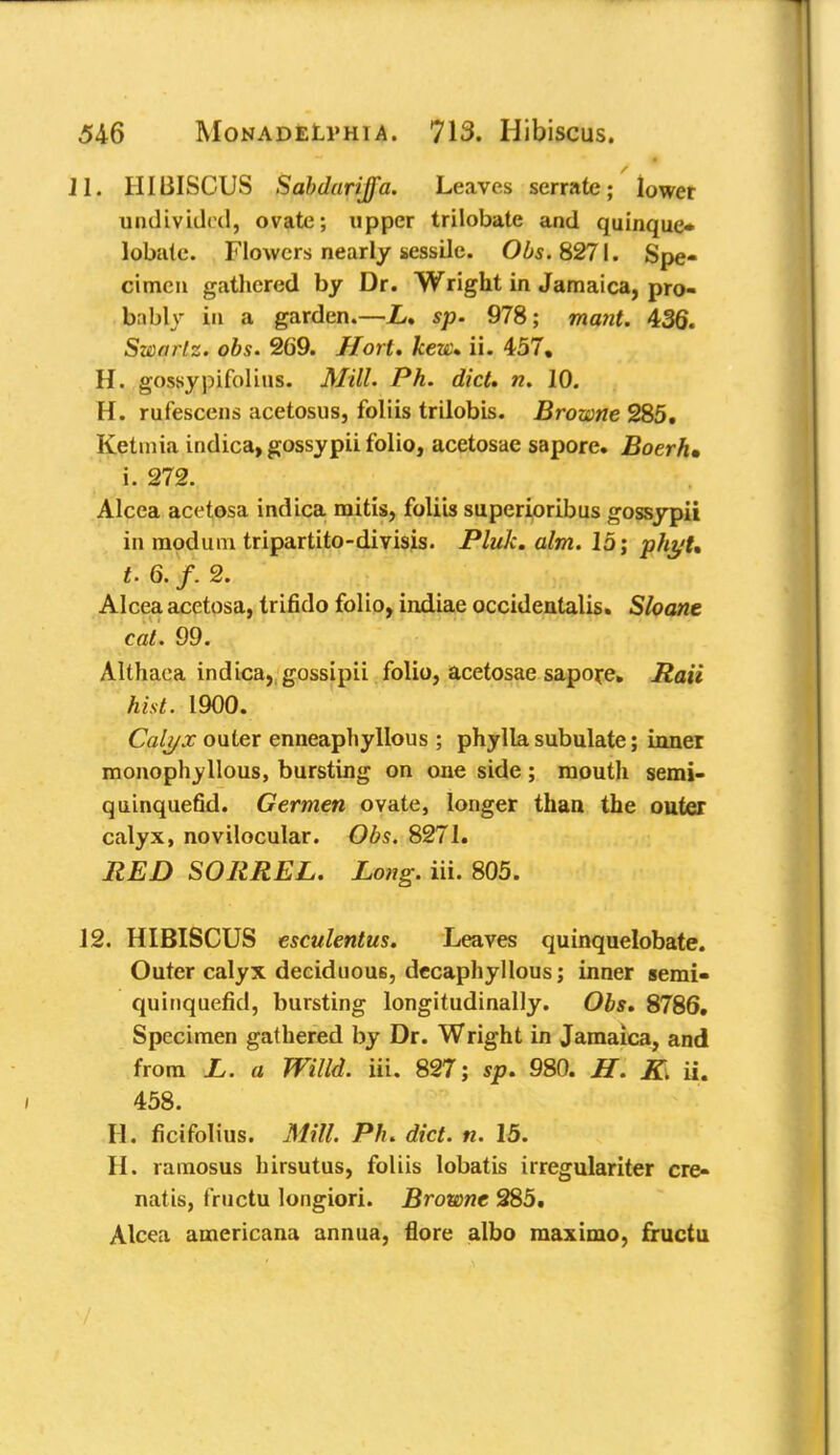11, HIBISCUS Sabdurijfa. Leaves serrate; lower undivided, ovate; upper trilobate and quinque* lobate. Flowers nearly sessile. Obs. 8271. Spe- cimen gathered by Dr. Wright in Jamaica, pro- bably in a garden.—L* sp. 978; mant. 436. Sworlz. obs. 269. Hort. kew. ii. 457. H. gossypifolius. Mill. Ph. diet* n. 10. H. rufescens acetosus, foliis trilobis. Browne 285. Ketmia indica, gossypii folio, acetosae sapore. Boerh, i. 272. Alcea acetosa indica mitis, foliis superioribus gossypii in modum tripartita-divisis. Pluk. aim. 15; phyU t. 6. f. 2. Alcea acetosa, trifido folio, indiae occidental. Shane cat. 99. Althaea indica, gossipii folio, acetosae sapore. Rail hist. 1900. Calyx outer enneaphyllous; phylla subulate; inner monophyllous, bursting on one side; mouth semi- quinquefid. Germen ovate, longer than the outer calyx, novilocular. Obs. 8271. RED SORREL. Long. in. 805. 12. HIBISCUS esculentus. Leaves quinquelobate. Outer calyx deciduous, decaphyllous; inner semi- quinquefid, bursting longitudinally. Obs. 8786. Specimen gathered by Dr. Wright in Jamaica, and from L. a Willd. Hi. 827; sp. 980. H. K. ii. 458. II. ficifolius. Mill. Ph. diet. n. 15. H. ramosus hirsutus, foliis lobatis irregulariter cre- natis, fructu longiori. Browne 285. Alcea americana annua, flore albo maximo, fructu