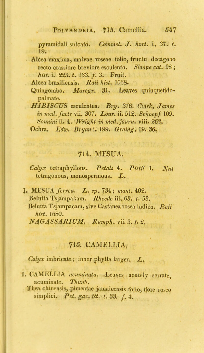 pyramidali sulcato. Commel, J. hort. i, 37. t. 19. Alcea maxima, malvae roseae folio, fructu decagono recto crassiore breviore esculento. Sloane cat. 98 ; hist. i. 223. t. 133. f. 3. Fruit. Alcea brasiliensis. Raii hist. 1068. Quingombo. Marcgr. 31. Leaves quiuquefido- palraate. HIBISCUS esculentus. Bry. 376. Clark, James in med. facts vii, 307. Lour. ii. 512. Schoepf 109. Sonnini ii. 4. Wright in med.journ. viii. 262. Ochra. Edw. Bryan i. 199. Graing. 19. 36, 714. MESUA, Calyx tetraphyllous. Petals 4. Pistil 1. Nut tetragonous, monospermous. L. 1. MESUA /errea. Z,. sp. 734; wia/tf. 402. Belutta Tsjampakam. Rheede iii. 63. t. 53. Belutta Tsjampacam, sive Castanea rosea iadica. Raii hist. 1680. NAGASSARIUM. Rumph. y\i. 3. U 2. 715. CAMELLIA. Calyx imbricate; inner pbylla larger. L. 1. CAMELLIA acuminata.—Leaves acutely serrate, acuminate. Thunb. Thea chinensis, pimentae jamaicensis folio, florc rosco simplici. Pet. gaz. 52. t. 33. f. 4.