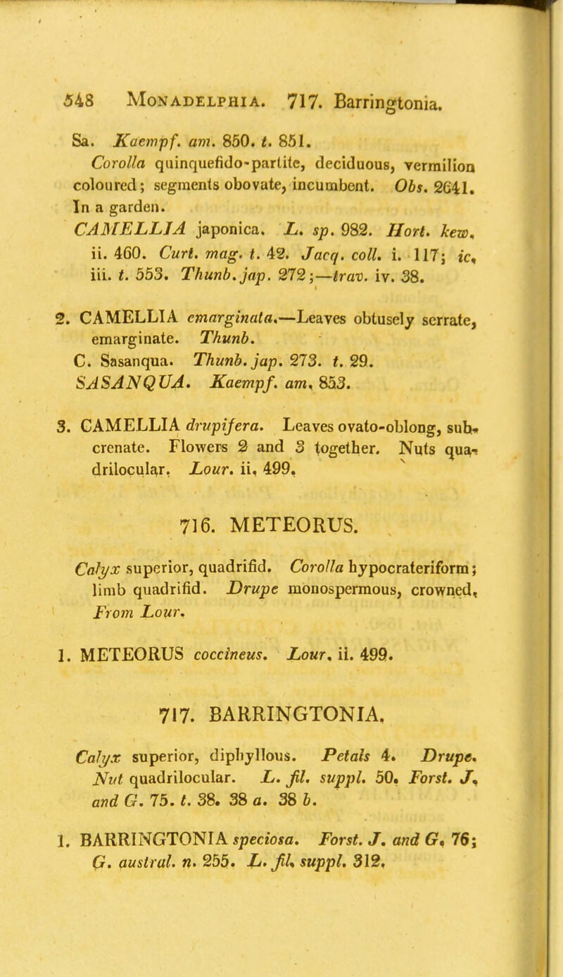 Sa. Kaempf. am. 850. t. 851. Corolla quinquefido-partite, deciduous, vermilion coloured; segments obovate, incumbent. Obs. 2G41. In a garden. CAMELLIA japonica. L. sp. 982. Hort. kew, ii. 460. Curt. mag. t. 42. Jacq. coll. i. 117; ic, iii. t. 553. Thunb.jap. 272;—trav. iv. 38. 2. CAMELLIA emarginata.—Leaves obtusely serrate, emarginate. Thunb. C. Sasanqua. Thunb.jap. 273. f. 29. SASANQUA. Kaempf. am, 853. 3. CAMELLIA drupifera. Leaves ovato-oblong, suh» crenate. Flowers 2 and 3 together. Nuts qua- drilocular. Lour, ii, 499. 716. METEORUS. Calyx superior, quadrifid. Corolla hypocrateriform; limb quadrifid. Drupe monospermous, crowned. From Lour. 1. METEORUS coccineus. Lour. ii. 499. 717. BARRINGTONIA. Calyx superior, dipliyllous. Petals 4. Drupe. Nut quadrilocular. L. jil. suppl. 50. Forst. J, and C. 75. t. 38. 38 a. 38 b. 1. BARRINGTONIA speciosa. Forst. J. and G, 76; austral, n. 255. ^ Mfpp/. 312.