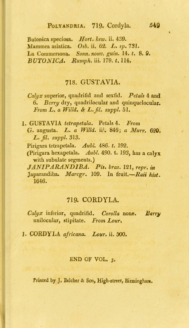 Bulonica speciosa. Hort. hew. ii. 439. Mamraea asiatica. Osb. ii. 62. L. sp. 731. La Commersona. Sonn. nouv. guin. 14. t. 8, 9, BVT0NIC4. Humph, iii. 179. t. 114, 718. GUSTAVIA. Calyx superior, quadrifid and sexfid. Petals 4 and 6. Berry dry, quadrilocular and quinquelocular. From L, a Willd, Sf JL.jil. suppl. 51. 1. GUSTAVIA tetrapetala. Petals 4. From G. augusta. L. a Willd. iifc 846; a Murr. 620. L. jil. suppl. 313. Pirigara tetrapetala. Aubl. 486. t. 192. (Pirigara hexapetala. Aubl. 490. t. 193, has a calyx ■with subulate segments.) JANJPARAND1BA. Pis. bras. 121, rcpr. in Japarandiba. Marcgr. 109. In fruit.—Rati hist. 1646. 719. CORDYLA. Calyx inferior, quadrifid. Corolla none. Berry unilocular, stipitate. From Lour. 1. CORDYLA africana. Lour. ii. 500. END OF VOL. 3. Printed by J. Belcher & Son, High-meet, Birmingham.