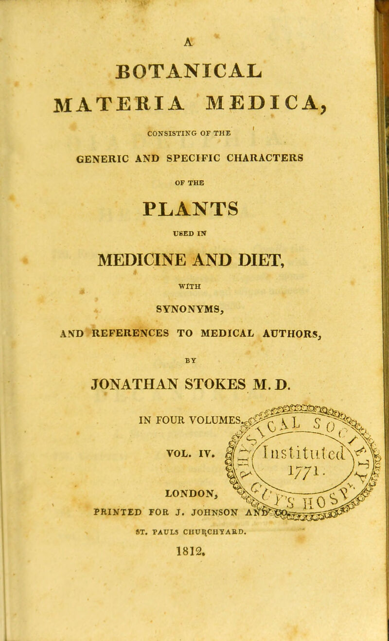 A BOTANICAL MATERIA MEDICA, CONSISTING OF THE GENERIC AND SPECIFIC CHARACTERS OF THE PLANTS USED IN MEDICINE AND DIET, WITH SYNONYMS, AND REFERENCES TO MEDICAL AUTHORS, BY JONATHAN STOKES M. D. ■ ST. PAULS CHURCHYARD. 1812.
