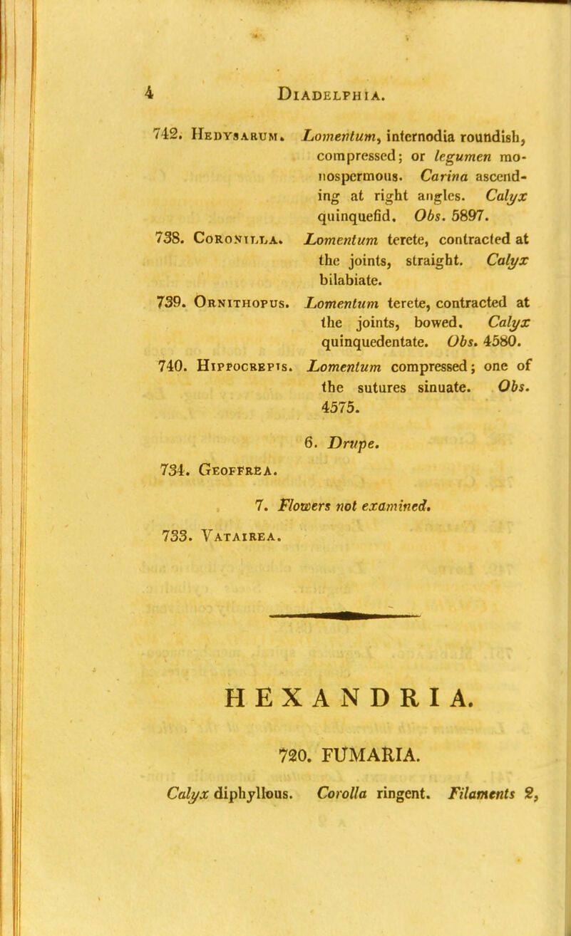 712. Hedysarum. Lomentum^ intcrnodia roundish, compressed; or legumen mo- nospcrmous. Carina ascend- ing at right angles. Calyx quinquefid. Obs. 5897. 738. Coro.viujA. Lomentum terete, contracted at the joints, straight. Calyx bilabiate. 739. Ornithopus. Lomentum terete, contracted at the joints, bowed. Calyx quinquedentate. Obs. 4580. 740. Hippocrepis. Lomentum compressed; one of the sutures sinuate. Obs. 4575. 6. Drupe. 734. Geoffrea. 7. Flowers not examined, 733. Vatairea. HEXANDRIA. 720. FUMARIA. Calyx diphyllous. Corolla ringent. Filaments 2,
