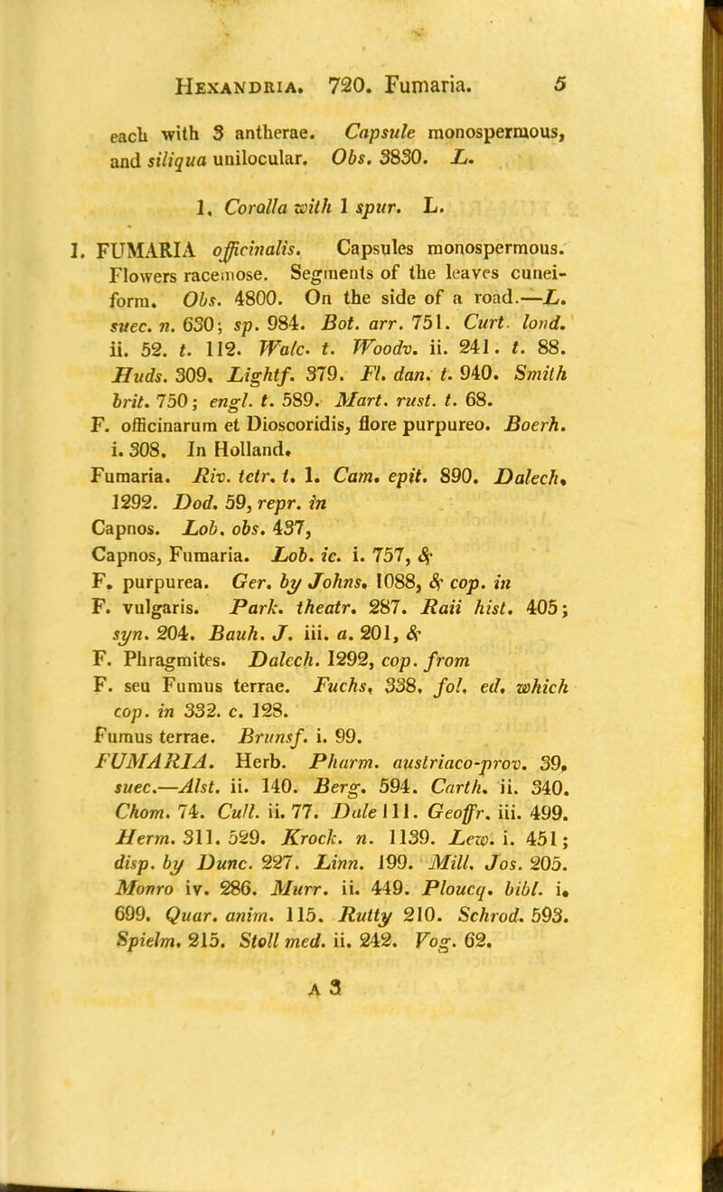 each with 3 antherae. Capsule monospermous, and siliqua unilocular. Obs. 3830. L. 1, Corolla toith 1 spur. L. I. FUMARIA ojfichialis. Capsules monospermous. Flowers racemose. Segments of the leaves cunei- form. Obs. 4800. On the side of a road.—L. suec. n. 630; sp. 984. Bot. arr. 751. Curt. lond. ii. 52. t. 112. Wale t. Woodv. ii. 241. t. 88. Huds. 309. Light/. 379. Fl. dan. t. 940. Smith brit. 750; engl. t. 589. Mart. rust. t. 68. F. officinarum et Dioscoridis, flore purpureo. Boerh. i. 308. In Holland. Fumaria. liiv. tctr. t. 1. Cam. epit. 890. Dalech* 1292. Dod. 59, repr. in Capnos. Lob. obs. 437, Capnos, Fumaria. Lob. ie. i. 757, Sf F. purpurea. Ger. by Johns* 1088, Sf cop. in F. vulgaris. Park, theatr. 287. i?a» hist. 405; 204. Bauh. J. iii. o. 201, <$■ F. Phragmites. Dalech. 1292, cop. from F. seu Fumus terrae. Fuchs, 338, /o/, et/, which cop. in 332. c. 123. Fumus terrae. Brunsf. i. 99. FUMARIA. Herb. Pharm. austriaco-prov. 39, $wec.—^/sf. ii. 140. Berg. 594. CVzrM. ii. 340. Chom. 74. Cm//, ii. 77. Dale III. Geoffr. iii. 499. Herm. 311. 529. Kroclc. n. 1139. Zero. i. 451; dwp. 6y Dane. 227. JLfnw. 199. ifcfitf. Jos. 205. Monro iv. 286. Murr. ii. 449. Ploucq. bibl. i. 699. Quar. afiim. 115. .Rtrffy 210. Schrod. 593. Spielm. 215. Stoll med. ii. 242. Fog. 62.