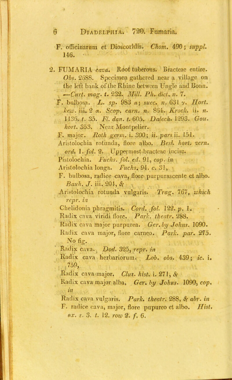 F. ofiicinarum et Dioscoridis. Chom. 490; suppl. 146. \ 2. FUMARIA cava. Root tuberous. Bracteae entire. Obs. 2688. Specimen gathered near a village on the left bank of the Rhine between Ungle and Bonn. —Curt. mag. t. 232. Mill. Ph. diet. n. 7. F. bulbosa. L. sp. 983 a; suec. n. 631 y. Ilort. kexs. iii. 2 a. Scop. cam. n. 864. Krock. ii. n. i}36( t. 35. Fl. dan. t. 605. Dalech. 1293. Gou. hort. 353. Near Monlpelier. F. major. Roth germ.i. 300; ii. pars ii. 151. Arisfolochia rotunda, flore albo. Bed. hort. tern. ord. l.fol. 2. Uppermostbracteac incise. Pistolochia. Fuchs. fol. ed. 91, cop. in Aristolochia longa. Fuchs. 94. c. 31, F. bulbosa, radice cava, florc purpurasccnte et albo. Bauh. J. iii. 201, # Aristolochia rotunda vulgaris. Trag. 767, ichich repr. in Chelidonia phragmitis. Cord. fol. 122. p. 1, Radix c^va viridi florc. Park, theatr. 288. Radix cava major purpurea. Gcr. by Johns. 1090. Radix cava major, flore cameo. Park. par. 275. No fig. Radix cava., Dod. 325, repr. in Radix cava herbariorum. Lob. obs. 439; ic. i. , 759, Radix cava major. Clus. hist. i. 271, Sf Radix cava major alba, Ger. by Johns. 1090, cop, in Radix cava vulgaris. Park, theatr. 288, Sf abr. in F. radice cava, major, flore pupureo et albo. Hist, ex. s. 3. t. 12. row 2. /. 6.