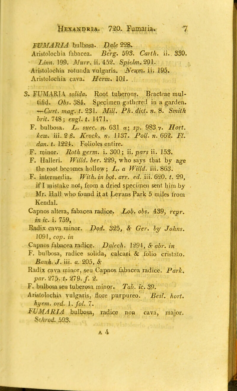 FVMARIA bulbosa. Dale 22%. Aristolocbia fabacea. Berg. 593. Carth. ii.. 330. Linn. 199. Murr. ii. 452. Spidm. 201. Aristolocbia rotunda vulgaris. Neitm. ii. 195. Aristolocbia cava. Herm* 101. S. FUMARIA solida. Root tuberous. Bracteae mul- tifid. Ois. 384. Specimen gathered in a garden. —CW. mag. t. 231. J////. P/j. diet. n. 8. Smft/t Sri*. 748; engl. t. 1471. F. bulbosa. L. suec. ?u 631 a; s/>. 983 y. Hort. kew. Hi. 2 6. Kroch. n. 1137. Poll. n. 662. FL dan. t. 1224. Folioles entire. F. minor. Roth germ. i. 300; ii. pars ii. 153. F. Halleri. Willd. her. 229, who says that by age the root becomes hollow; L. a Willd. iii. 863. F. intermedia. With, in hot. arr. ed. iii. 620. t. 29, if I mistake not, from a dried specimen sent him by Mr. Hall who found it at Levans Park 5 miles from Kendal. Capnos altera, fabacea radice. Lob. obs. 439, repr. in ic. i. 759, Radix cava minor. Dod. 325, &? Ger. by Johns. 1091, cop. in Capnos fabacea radice. Dalech. 1294, Sr abr. in F. bulbosa, radice solida, calcari & folio cristato. Bauh. J. iii. a. 205, 8? Radix cava minor, seu Capnos fabacea radice. Park, par. 275. t. 219. f. 2. F. bulbosa seu tuberosa minor. Tab. ic.39. Aristolocbia vulgaris, flore purpureo. Besl. hort. hye.rn. ord. l.fol. 7. I'UMARIA bulbosa, radice non cava, major. Schrod. 593.