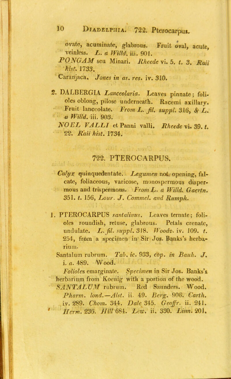 Diadelphia. 722. Pterocarpus. ovate, acuminate, glabrous. Fruit oval, acute, reinless. L. a Willd. iii. 901. PONG AM seu Minari. Itheede vi. 5. t. 3. Rail hist, 1733. Caranjaca. Jones in as. res. iv. 310. 2. DALBERGIA Lanceolaria. Leaves pinnate; foli- oles oblong, pilose underneath. Racemi axillary. Fruit lanceolate. From L. JU. suppL 316, # L. a Willd. iii. 903. NOEL VALLT et Panni valli. Rheede vi. 39. t. 22. Raii hist. 1734. 722. PTEROCARPUS. Calyx quinquedentate. Legumen not. opening, fal- cate, foliaceous, varicose, monosperraous disper- mous and trisperraous. FromL. a Willd. Gaertn. 351. t. 156, Lour. J. Commel. and Rumph. 1. PTEROCARPUS santalinus. Leaves ternate; foli- oles roundish, retuse, glabrous. Petals crenate, undulate. L.Jil. suppl. 318. fVoodv. iv. 109. t. 254, from a specimen in Sir Jos. Banks's herba- rium. Santalum rubrum. Tab. ic. 933, cop. in Bauh. J. i. a. 489. Wood. Folioles emarginate. Specimen in Sir Jos. Banks's herbnrium from Koenig with a portion of the wood. SANTALUM rubrum. Red Saunders. Wood. Pharm. lond.—Alst. ii. 49. Berg. 906. Carth. iv. 289. Chom. 344. Dale 345. Geojj'r. ii. 241.