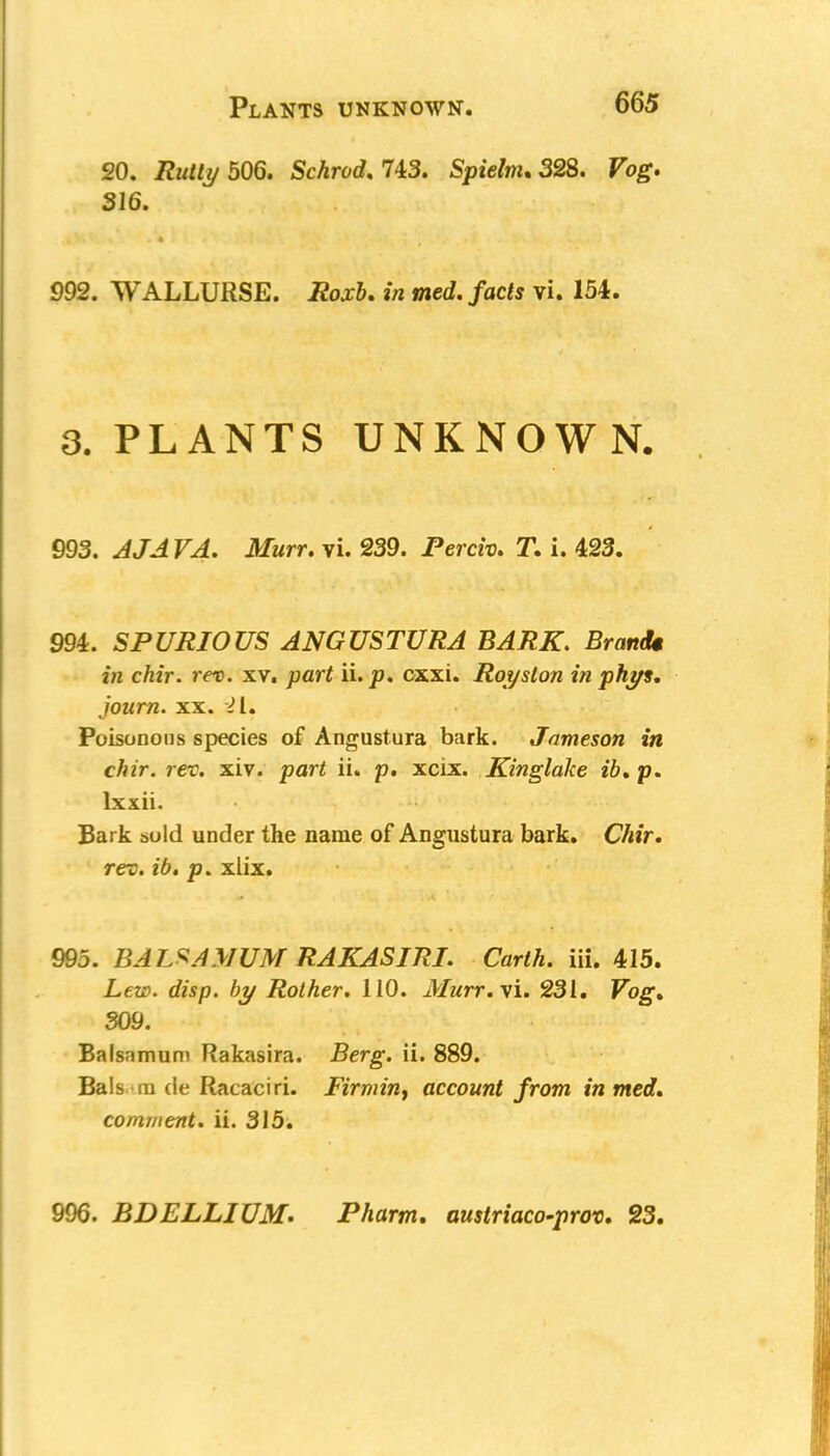 20. Rutly 506. Schrod. 743. Spielnu 328. Vog. 316. 992. WALLURSE. i2ojr&. in med. facts vi. 154. 8. PLANTS UNKNOWN. 993. J/J T^. Murr, vi. 239. Percro. T. i. 423. 994. SPURIOUS ANGUSTURA BARK. Brandt in chir. rev. xv. part ii. p. cxxi. Royston in phys. journ. xx. 21. Poisonous species of Angustura bark. Jameson in chir. rev. xiv. part ii. p. xcix. Kinglalce ih% p. lxxii. Bark suld under the name of Angustura bark. Chir. rev. ib. p. xlix. 995. BALSA MUM RAKASIRI. Carth. iii. 415. Lew. disp. by Rother. 110. Murr. vi. 231. Fog1. 309. Balsnmum Rakasira. Berg. ii. 889. Bals m de Racaciri. Firming account from in med. comment, ii. 315. 996. BDELLIUM. Pharm. austriaco-prov. 23.