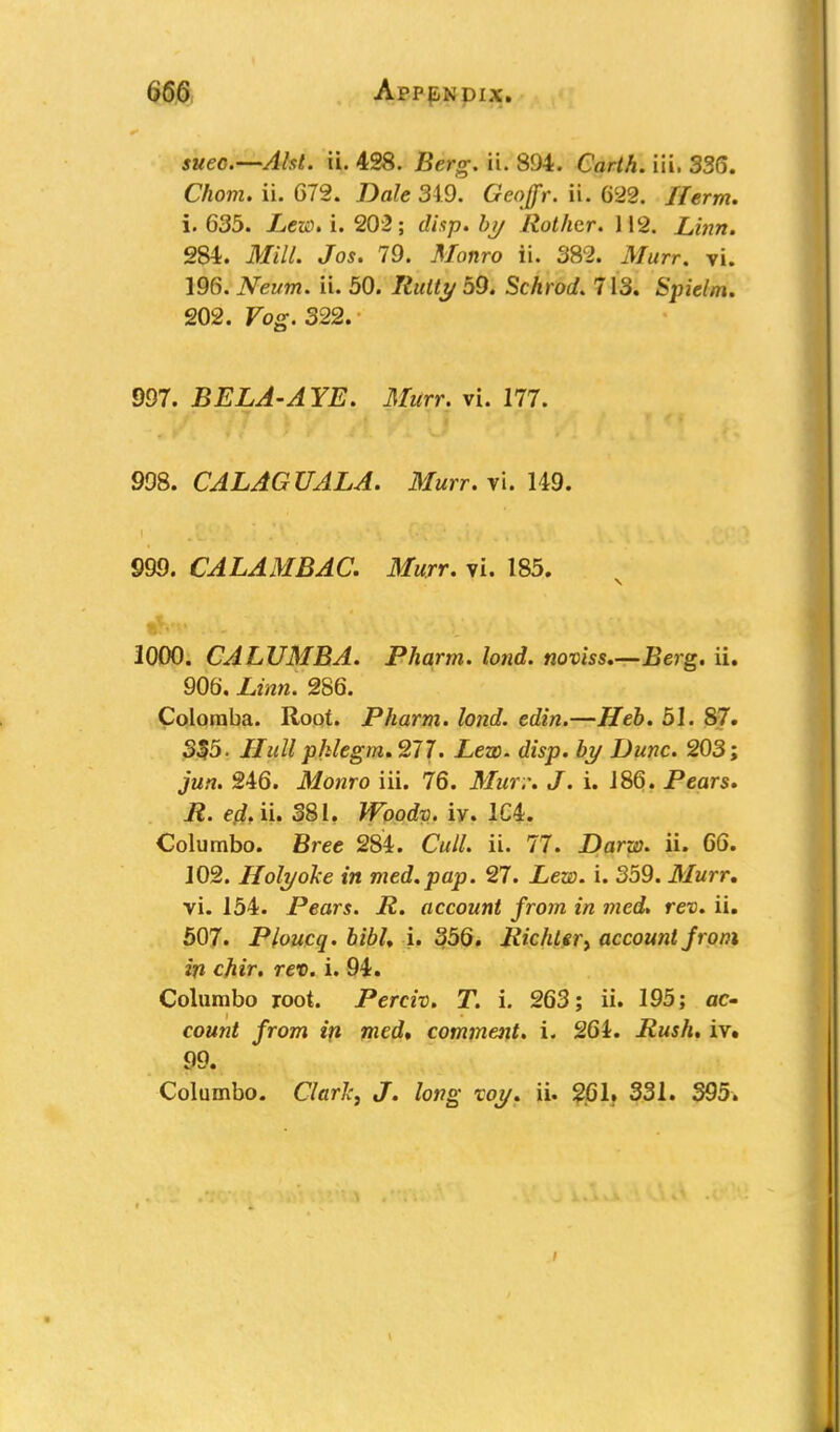 suec.—Aht. ii. 428. Berg. ii. 894. Carth. iii. 336. Chom. ii. 672. Dale 319. Geojfr. ii. 622. Herm. i. 635. Lew* i. 203; disp. by Rothtr. 112. 284. ifcfiV/. Jo*. 79. A/baro ii. 382. Murr. vi. 196. Neum. ii. 50. /foffy 59. Schrod. 713. Spielm. 202. Fog. 322. 997. BELA-AYE. Murr. vi. 177. 998. CALAGUALA. Murr. vi. 149. 999. CALAMBAC. Murr. vi. 185. 1000. CALUMBA. Pharm. lond. noviss.—.Berg. ii. 906. X,in». 286. Coloraba. Root. Pharm. lond. edin.—Heb. 51. 87. 335. Hull phlegm. 277. Lew. disp. by Dune. 203; jun. 246. Monro iii. 76. Mur.\ J. i. 186. Pears. R. ed.u. 381. Woodv. iv. 1C4. Columbo. Bree 284. Cm//, ii. 77. Darw. ii. 66. 102. Holyoke in med.pap. 27. .Lea), i. 359. Murr. vi. 154. Pears. R. account from in med. rev. ii. 507. Ploucq. bibh i. 356. Richter> account jrom in chir. rev. i. 94. Columbo root. Perch. T. i. 263; ii. 195; ac- count from in med, comment, i. 261. Rush. iv. 99. Columbo. Clarlci J. long xoy. ii. 261. 331. 395.