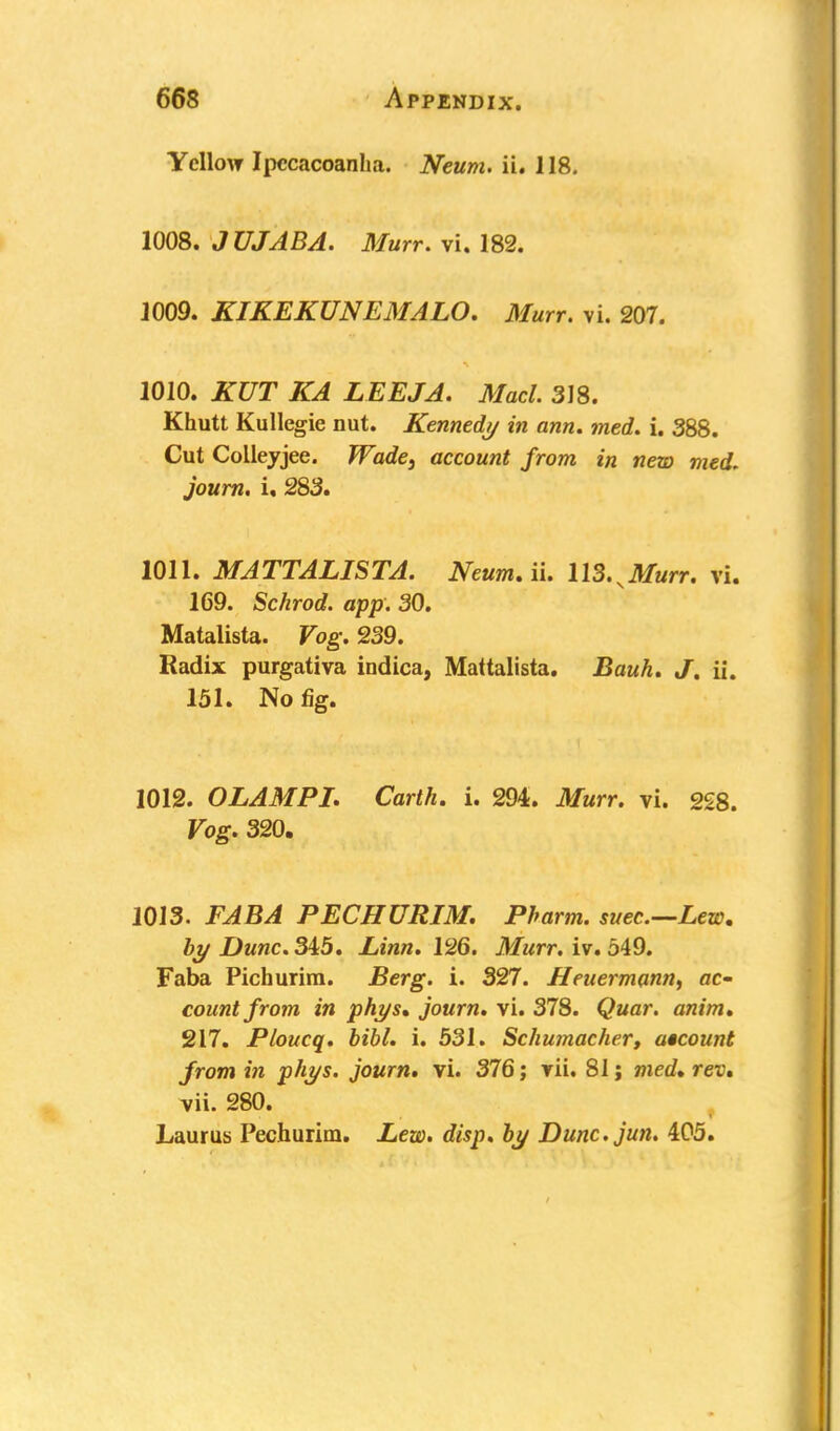 Yellow Ipccacoanha. Neum. ii. 118. 1008. JUJABA. Murr. vi. 182. J009. KIKEKUNEMALO. Murr. vi. 207. 1010. KUT KA LEEJA. Macl. 318. Khutt Kullegie nut. Kennedy in ann. med. i. 388. Cut Colleyjee. Wade, account from in new med. journ. u 283. 1011. MATTALISTA. NeumAu U3.^Murr. vi. 169. Schrod. app. 30. Matalista. Vog. 239. Radix purgativa indica, Mattalista. Bauh. J. ii. 151. No fig. 1012. OLAMPL Carth. i. 294. Murr. vi. 228. Vog. 320. 1013. FABA PECHURIM. Pbarm. suec.—Lew, by Dune. 345. Linn. 126. Murr. iv. 549. Faba Pichurim. Berg. i. 327. Heuermann, ac- count from in phys, journ. vi. 378. Quar. anim. 217. Ploucq. bibl. i. 531. Schumacher, account from in phys. journ. vi. 376; vii. 81; med, rev, vii. 280. Laurus Pechurim. Lew. disp. by Dunc.jun. 405.